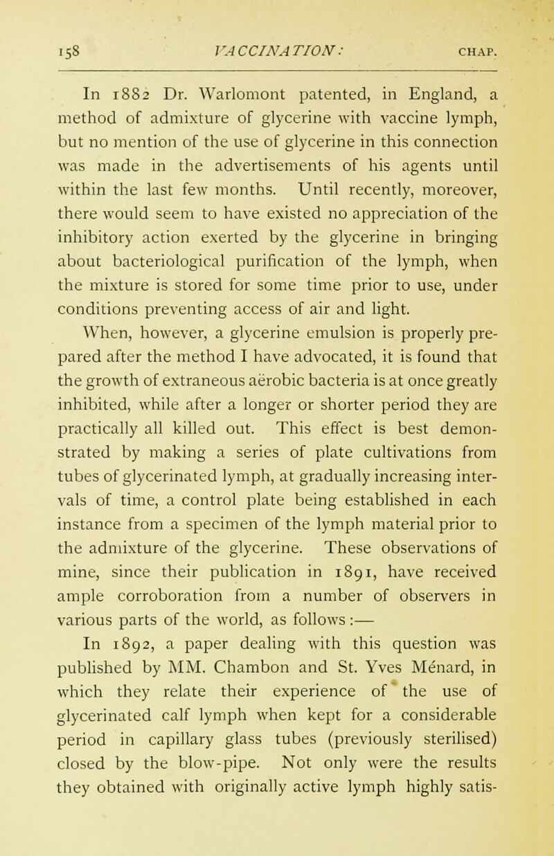 In 1882 Dr. Warlomont patented, in England, a method of admixture of glycerine with vaccine lymph, but no mention of the use of glycerine in this connection was made in the advertisements of his agents until within the last few months. Until recently, moreover, there would seem to have existed no appreciation of the inhibitory action exerted by the glycerine in bringing about bacteriological purification of the lymph, when the mixture is stored for some time prior to use, under conditions preventing access of air and light. When, however, a glycerine emulsion is properly pre- pared after the method I have advocated, it is found that the growth of extraneous aerobic bacteria is at once greatly inhibited, while after a longer or shorter period they are practically all killed out. This effect is best demon- strated by making a series of plate cultivations from tubes of glycerinated lymph, at gradually increasing inter- vals of time, a control plate being established in each instance from a specimen of the lymph material prior to the admixture of the glycerine. These observations of mine, since their publication in 1891, have received ample corroboration from a number of observers in various parts of the world, as follows :— In 1892, a paper dealing with this question was published by MM. Chambon and St. Yves Menard, in which they relate their experience of the use of glycerinated calf lymph when kept for a considerable period in capillary glass tubes (previously sterilised) closed by the blow-pipe. Not only were the results they obtained with originally active lymph highly satis-