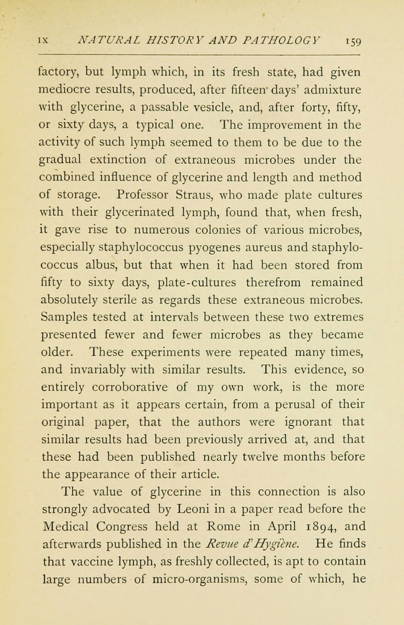 factory, but lymph which, in its fresh state, had given mediocre results, produced, after fifteen days' admixture with glycerine, a passable vesicle, and, after forty, fifty, or sixty days, a typical one. The improvement in the activity of such lymph seemed to them to be due to the gradual extinction of extraneous microbes under the combined influence of glycerine and length and method of storage. Professor Straus, who made plate cultures with their glycerinated lymph, found that, when fresh, it gave rise to numerous colonies of various microbes, especially staphylococcus pyogenes aureus and staphylo- coccus albus, but that when it had been stored from fifty to sixty days, plate-cultures therefrom remained absolutely sterile as regards these extraneous microbes. Samples tested at intervals between these two extremes presented fewer and fewer microbes as they became older. These experiments were repeated many times, and invariably with similar results. This evidence, so entirely corroborative of my own work, is the more important as it appears certain, from a perusal of their original paper, that the authors were ignorant that similar results had been previously arrived at, and that these had been published nearly twelve months before the appearance of their article. The value of glycerine in this connection is also strongly advocated by Leoni in a paper read before the Medical Congress held at Rome in April 1894, and afterwards published in the Revue t? Hygiene. He finds that vaccine lymph, as freshly collected, is apt to contain large numbers of micro-organisms, some of which, he