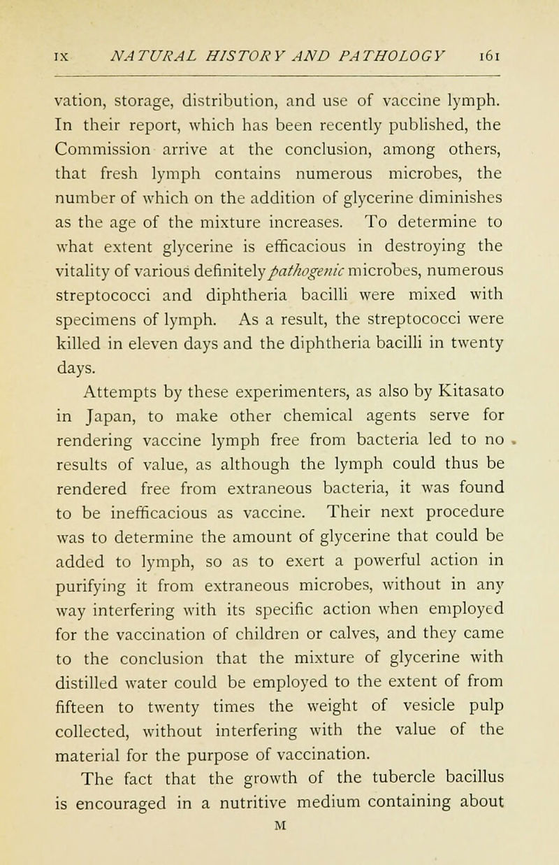 vation, storage, distribution, and use of vaccine lymph. In their report, which has been recently published, the Commission arrive at the conclusion, among others, that fresh lymph contains numerous microbes, the number of which on the addition of glycerine diminishes as the age of the mixture increases. To determine to what extent glycerine is efficacious in destroying the vitality of various definitely pathogenic microbes, numerous streptococci and diphtheria bacilli were mixed with specimens of lymph. As a result, the streptococci were killed in eleven days and the diphtheria bacilli in twenty days. Attempts by these experimenters, as also by Kitasato in Japan, to make other chemical agents serve for rendering vaccine lymph free from bacteria led to no results of value, as although the lymph could thus be rendered free from extraneous bacteria, it was found to be inefficacious as vaccine. Their next procedure was to determine the amount of glycerine that could be added to lymph, so as to exert a powerful action in purifying it from extraneous microbes, without in any way interfering with its specific action when employed for the vaccination of children or calves, and they came to the conclusion that the mixture of glycerine with distilled water could be employed to the extent of from fifteen to twenty times the weight of vesicle pulp collected, without interfering with the value of the material for the purpose of vaccination. The fact that the growth of the tubercle bacillus is encouraged in a nutritive medium containing about M