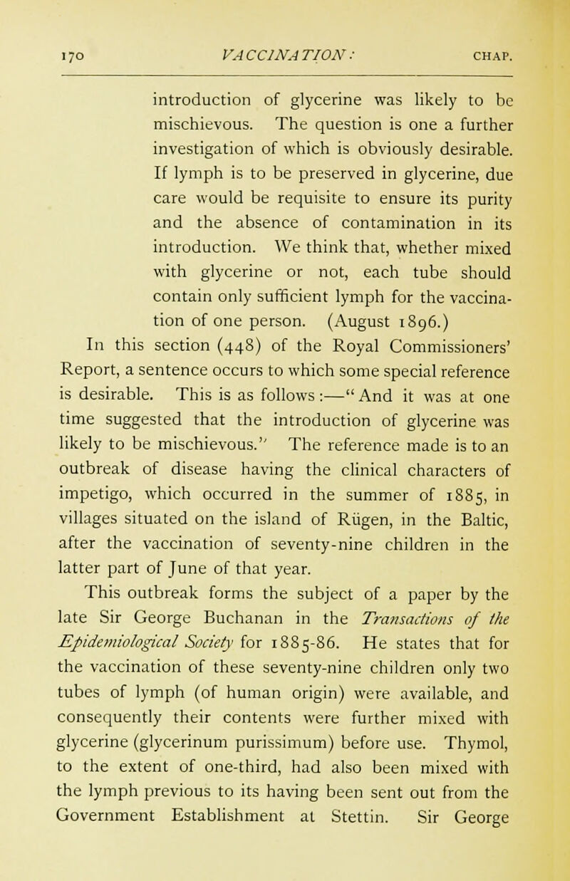 introduction of glycerine was likely to be mischievous. The question is one a further investigation of which is obviously desirable. If lymph is to be preserved in glycerine, due care would be requisite to ensure its purity and the absence of contamination in its introduction. We think that, whether mixed with glycerine or not, each tube should contain only sufficient lymph for the vaccina- tion of one person. (August 1896.) In this section (448) of the Royal Commissioners' Report, a sentence occurs to which some special reference is desirable. This is as follows :— And it was at one time suggested that the introduction of glycerine was likely to be mischievous. The reference made is to an outbreak of disease having the clinical characters of impetigo, which occurred in the summer of 1885, in villages situated on the island of Riigen, in the Baltic, after the vaccination of seventy-nine children in the latter part of June of that year. This outbreak forms the subject of a paper by the late Sir George Buchanan in the Transactions of the Epidemiological Society for 1885-86. He states that for the vaccination of these seventy-nine children only two tubes of lymph (of human origin) were available, and consequently their contents were further mixed with glycerine (glycerinum purissimum) before use. Thymol, to the extent of one-third, had also been mixed with the lymph previous to its having been sent out from the Government Establishment at Stettin. Sir George