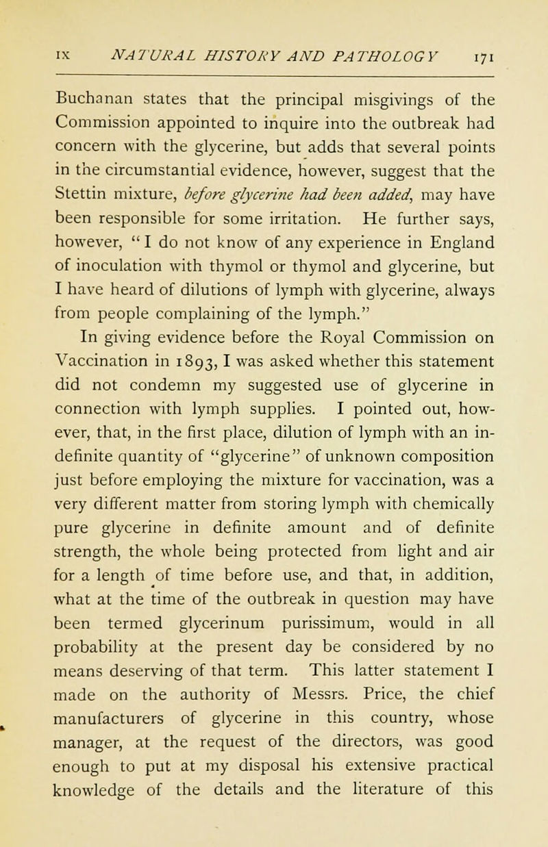 Buchanan states that the principal misgivings of the Commission appointed to inquire into the outbreak had concern with the glycerine, but adds that several points in the circumstantial evidence, however, suggest that the Stettin mixture, before gfycerhie had been added, may have been responsible for some irritation. He further says, however,  I do not know of any experience in England of inoculation with thymol or thymol and glycerine, but I have heard of dilutions of lymph with glycerine, always from people complaining of the lymph. In giving evidence before the Royal Commission on Vaccination in 1893,1 was asked whether this statement did not condemn my suggested use of glycerine in connection with lymph supplies. I pointed out, how- ever, that, in the first place, dilution of lymph with an in- definite quantity of glycerine of unknown composition just before employing the mixture for vaccination, was a very different matter from storing lymph with chemically pure glycerine in definite amount and of definite strength, the whole being protected from light and air for a length of time before use, and that, in addition, what at the time of the outbreak in question may have been termed glycerinum purissimum, would in all probability at the present day be considered by no means deserving of that term. This latter statement I made on the authority of Messrs. Price, the chief manufacturers of glycerine in this country, whose manager, at the request of the directors, was good enough to put at my disposal his extensive practical knowledge of the details and the literature of this