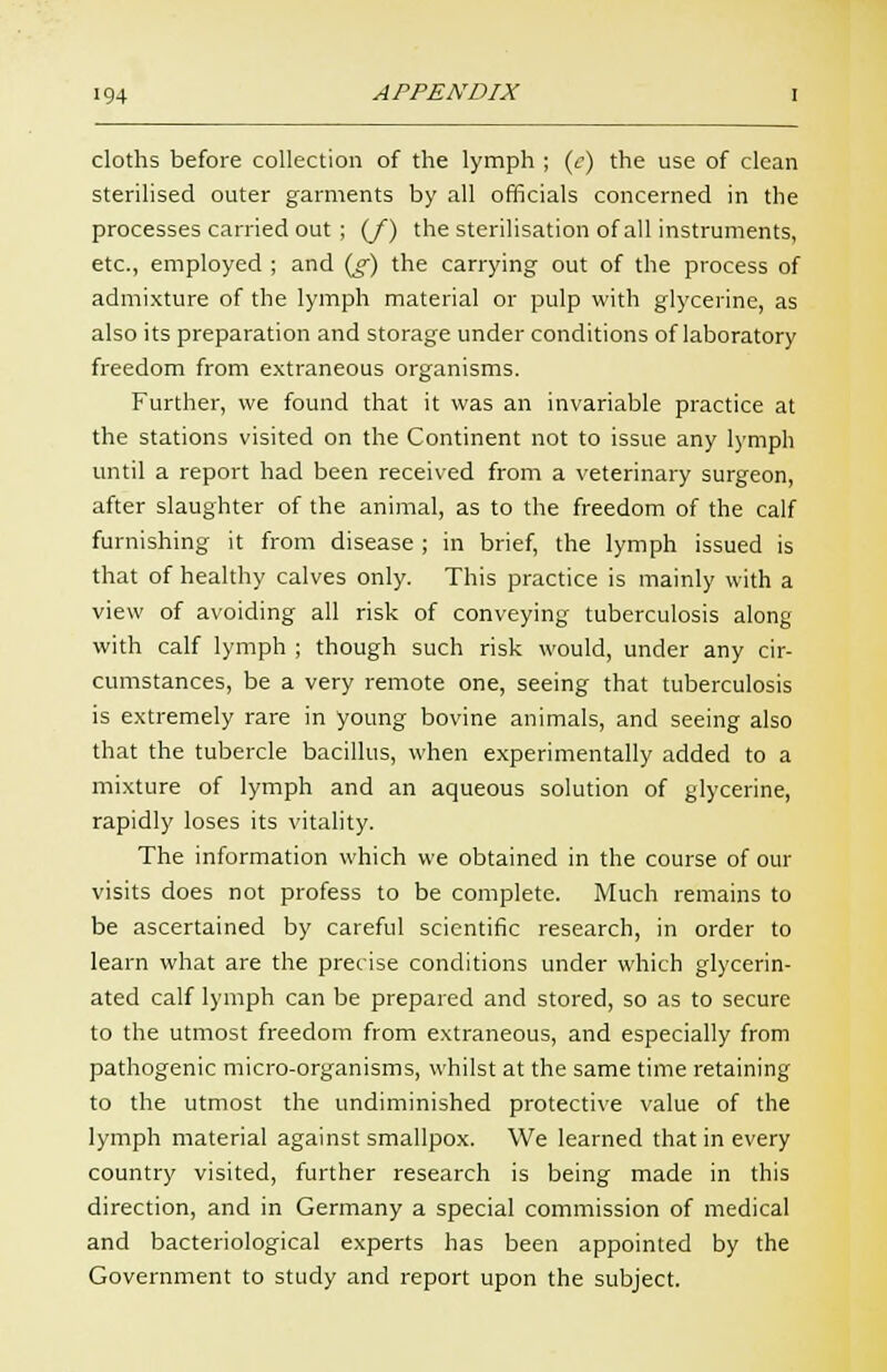 cloths before collection of the lymph ; (c) the use of clean sterilised outer garments by all officials concerned in the processes carried out ; (/) the sterilisation of all instruments, etc., employed ; and (jf) the carrying out of the process of admixture of the lymph material or pulp with glycerine, as also its preparation and storage under conditions of laboratory freedom from extraneous organisms. Further, we found that it was an invariable practice at the stations visited on the Continent not to issue any lymph until a report had been received from a veterinary surgeon, after slaughter of the animal, as to the freedom of the calf furnishing it from disease; in brief, the lymph issued is that of healthy calves only. This practice is mainly with a view of avoiding all risk of conveying tuberculosis along with calf lymph ; though such risk would, under any cir- cumstances, be a very remote one, seeing that tuberculosis is extremely rare in young bovine animals, and seeing also that the tubercle bacillus, when experimentally added to a mixture of lymph and an aqueous solution of glycerine, rapidly loses its vitality. The information which we obtained in the course of our visits does not profess to be complete. Much remains to be ascertained by careful scientific research, in order to learn what are the precise conditions under which glycerin- ated calf lymph can be prepared and stored, so as to secure to the utmost freedom from extraneous, and especially from pathogenic micro-organisms, whilst at the same time retaining to the utmost the undiminished protective value of the lymph material against smallpox. We learned that in every country visited, further research is being made in this direction, and in Germany a special commission of medical and bacteriological experts has been appointed by the Government to study and report upon the subject.