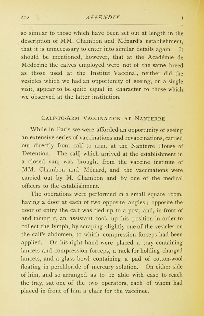 so similar to those which have been set out at length in the description of MM. Charabon and Menard's establishment, that it is unnecessary to enter into similar details again. It should be mentioned, however, that at the Academie de Medecine the calves employed were not of the same breed as those used at the Institut Vaccinal, neither did the vesicles which we had an opportunity of seeing, on a single visit, appear to be quite equal in character to those which we observed at the latter institution. Calf-to-Arm Vaccination at Nanterre While in Paris we were afforded an opportunity of seeing an extensive series of vaccinations and revaccinations, carried out directly from calf to arm, at the Nanterre House of Detention. The calf, which arrived at the establishment in a closed van, was brought from the vaccine institute of MM. Chambon and Mdnard, and the vaccinations were carried out by M. Chambon and by one of the medical officers to the establishment. The operations were performed in a small square room, having a door at each of two opposite angles ; opposite the door of entry the calf was tied up to a post, and, in front of and facing it, an assistant took up his position in order to collect the lymph, by scraping slightly one of the vesicles on the calf s abdomen, to which compression forceps had been applied. On his right hand were placed a tray containing lancets and compression forceps, a rack for holding charged lancets, and a glass bowl containing a pad of cotton-wool floating in perchloride of mercury solution. On either side of him, and so arranged as to be able with ease to reach the tray, sat one of the two operators, each of whom had placed in front of him a chair for the vaccinee.