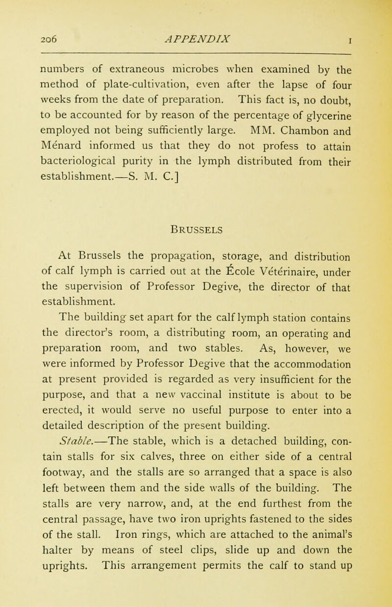 numbers of extraneous microbes when examined by the method of plate-cultivation, even after the lapse of four weeks from the date of preparation. This fact is, no doubt, to be accounted for by reason of the percentage of glycerine employed not being sufficiently large. MM. Chambon and Menard informed us that they do not profess to attain bacteriological purity in the lymph distributed from their establishment.—S. M. C] Brussels At Brussels the propagation, storage, and distribution of calf lymph is carried out at the Ecole Veterinaire, under the supervision of Professor Degive, the director of that establishment. The building set apart for the calf lymph station contains the director's room, a distributing room, an operating and preparation room, and two stables. As, however, we were informed by Professor Degive that the accommodation at present provided is regarded as very insufficient for the purpose, and that a new vaccinal institute is about to be erected, it would serve no useful purpose to enter into a detailed description of the present building. Stable.—The stable, which is a detached building, con- tain stalls for six calves, three on either side of a central footway, and the stalls are so arranged that a space is also left between them and the side walls of the building. The stalls are very narrow, and, at the end furthest from the central passage, have two iron uprights fastened to the sides of the stall. Iron rings, which are attached to the animal's halter by means of steel clips, slide up and down the uprights. This arrangement permits the calf to stand up