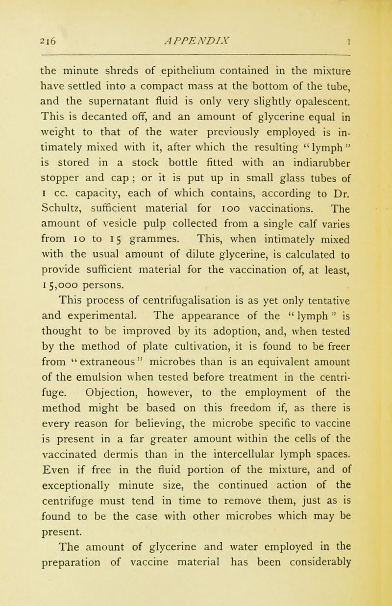 the minute shreds of epithelium contained in the mixture have settled into a compact mass at the bottom of the tube, and the supernatant fluid is only very slightly opalescent. This is decanted off, and an amount of glycerine equal in weight to that of the water previously employed is in- timately mixed with it, after which the resulting  lymph is stored in a stock bottle fitted with an indiarubber stopper and cap ; or it is put up in small glass tubes of I cc. capacity, each of which contains, according to Dr. Schultz, sufficient material for ioo vaccinations. The amount of vesicle pulp collected from a single calf varies from 10 to 15 grammes. This, when intimately mixed with the usual amount of dilute glycerine, is calculated to provide sufficient material for the vaccination of, at least, 1 5,000 persons. This process of centrifugalisation is as yet only tentative and experimental. The appearance of the  lymph  is thought to be improved by its adoption, and, when tested by the method of plate cultivation, it is found to be freer from  extraneous  microbes than is an equivalent amount of the emulsion when tested before treatment in the centri- fuge. Objection, however, to the employment of the method might be based on this freedom if, as there is every reason for believing, the microbe specific to vaccine is present in a far greater amount within the cells of the vaccinated dermis than in the intercellular lymph spaces. Even if free in the fluid portion of the mixture, and of exceptionally minute size, the continued action of the centrifuge must tend in time to remove them, just as is found to be the case with other microbes which may be present. The amount of glycerine and water employed in the preparation of vaccine material has been considerably