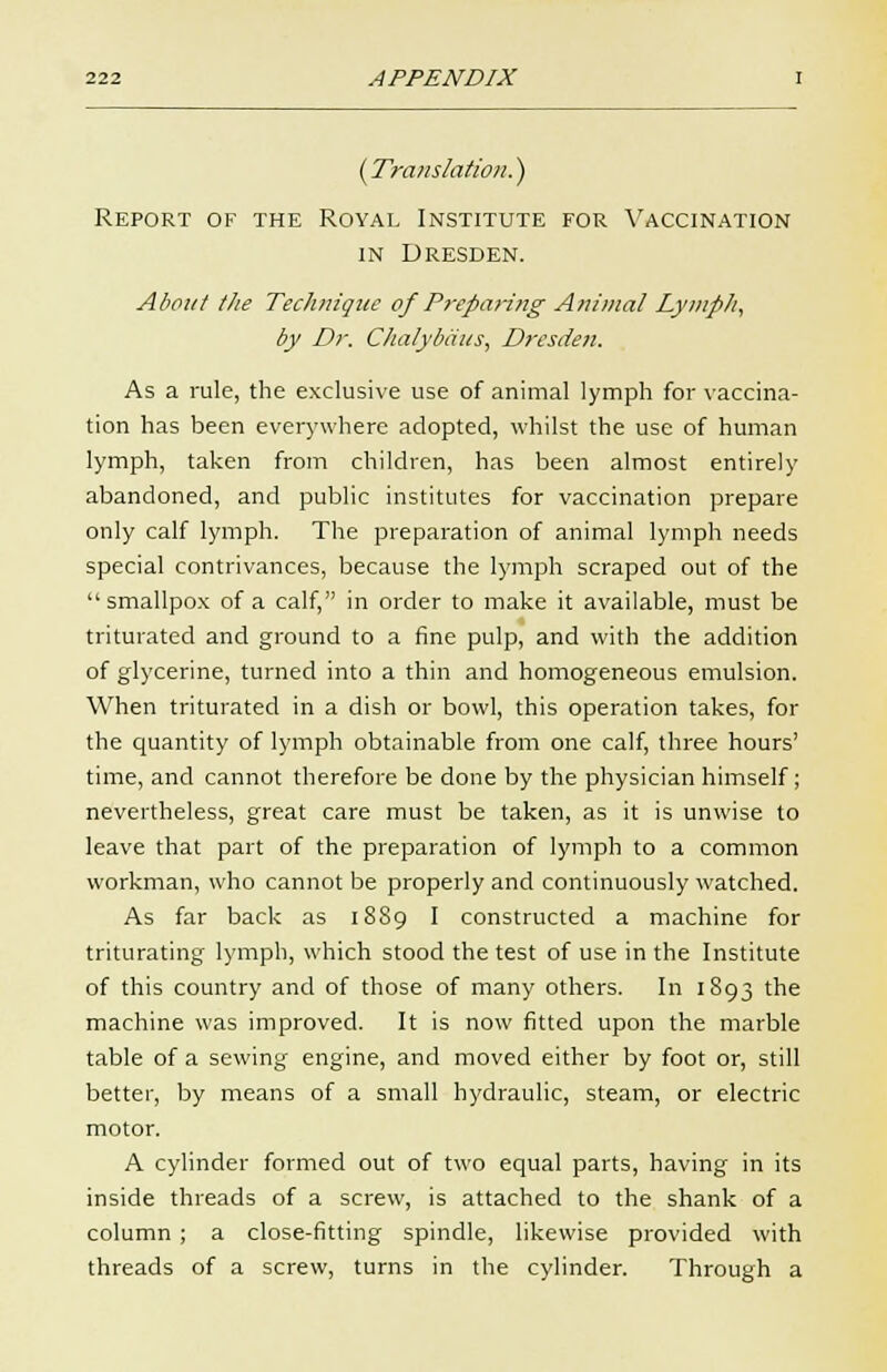 (Translation.') Report of the Royal Institute for Vaccination in Dresden. About tlie Technique of Preparing Animal Lymph, by Dr. Chalybaus, Dresden. As a rule, the exclusive use of animal lymph for vaccina- tion has been everywhere adopted, whilst the use of human lymph, taken from children, has been almost entirely abandoned, and public institutes for vaccination prepare only calf lymph. The preparation of animal lymph needs special contrivances, because the lymph scraped out of the smallpox of a calf, in order to make it available, must be triturated and ground to a fine pulp, and with the addition of glycerine, turned into a thin and homogeneous emulsion. When triturated in a dish or bowl, this operation takes, for the quantity of lymph obtainable from one calf, three hours' time, and cannot therefore be done by the physician himself; nevertheless, great care must be taken, as it is unwise to leave that part of the preparation of lymph to a common workman, who cannot be properly and continuously watched. As far back as 1889 I constructed a machine for triturating lymph, which stood the test of use in the Institute of this country and of those of many others. In 1893 the machine was improved. It is now fitted upon the marble table of a sewing engine, and moved either by foot or, still better, by means of a small hydraulic, steam, or electric motor. A cylinder formed out of two equal parts, having in its inside threads of a screw, is attached to the shank of a column ; a close-fitting spindle, likewise provided with threads of a screw, turns in the cylinder. Through a