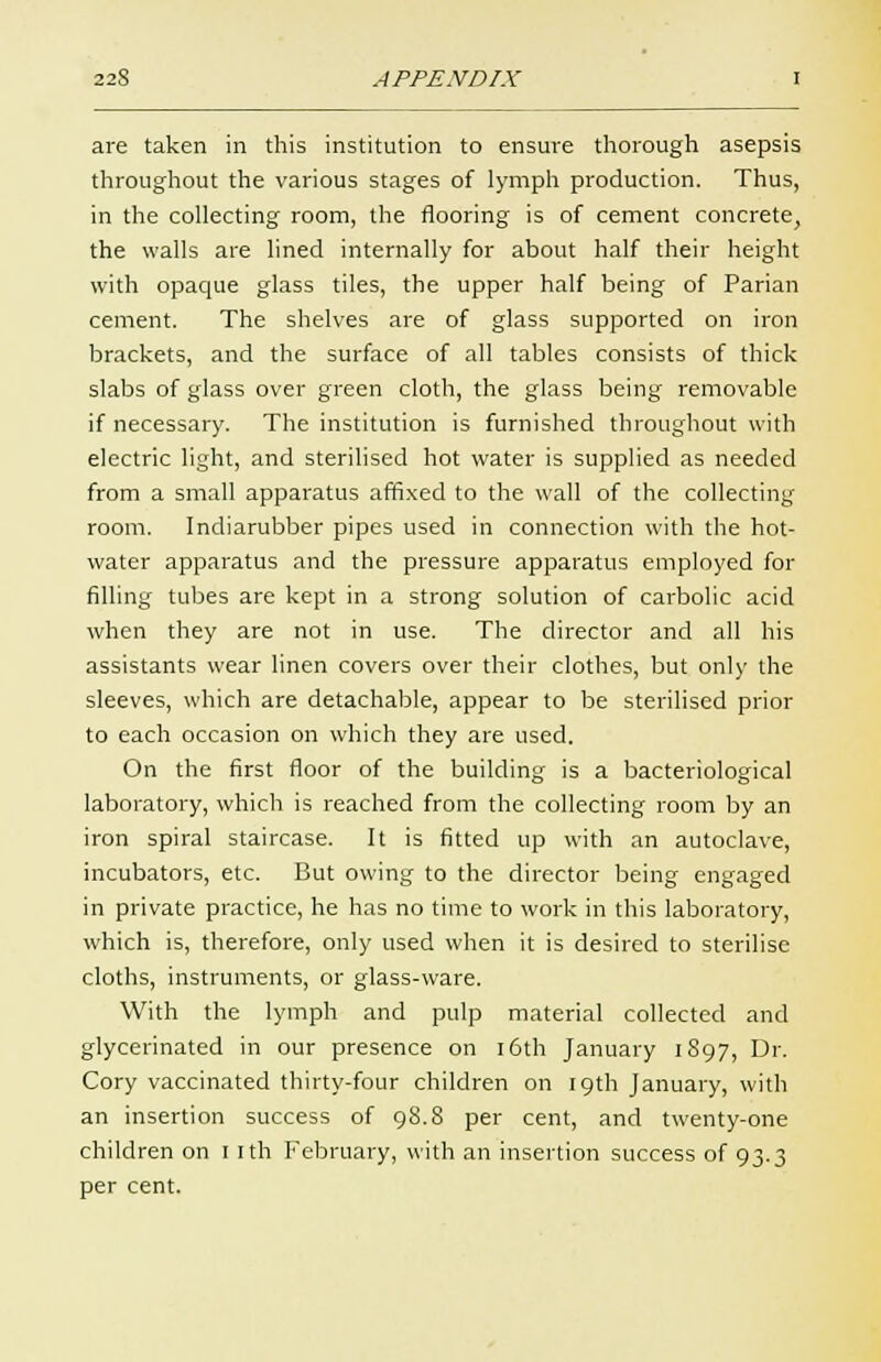 are taken in this institution to ensure thorough asepsis throughout the various stages of lymph production. Thus, in the collecting room, the flooring is of cement concrete, the walls are lined internally for about half their height with opaque glass tiles, the upper half being of Parian cement. The shelves are of glass supported on iron brackets, and the surface of all tables consists of thick slabs of glass over green cloth, the glass being removable if necessary. The institution is furnished throughout with electric light, and sterilised hot water is supplied as needed from a small apparatus affixed to the wall of the collecting room. Indiarubber pipes used in connection with the hot- water apparatus and the pressure apparatus employed for filling tubes are kept in a strong solution of carbolic acid when they are not in use. The director and all his assistants wear linen covers over their clothes, but only the sleeves, which are detachable, appear to be sterilised prior to each occasion on which they are used. On the first floor of the building is a bacteriological laboratory, which is reached from the collecting room by an iron spiral staircase. It is fitted up with an autoclave, incubators, etc. But owing to the director being engaged in private practice, he has no time to work in this laboratory, which is, therefore, only used when it is desired to sterilise cloths, instruments, or glass-ware. With the lymph and pulp material collected and glycerinated in our presence on 16th January 1S97, Dr. Cory vaccinated thirty-four children on 19th January, with an insertion success of 98.8 per cent, and twenty-one children on 1 ith February, with an insertion success of 93.3 per cent.