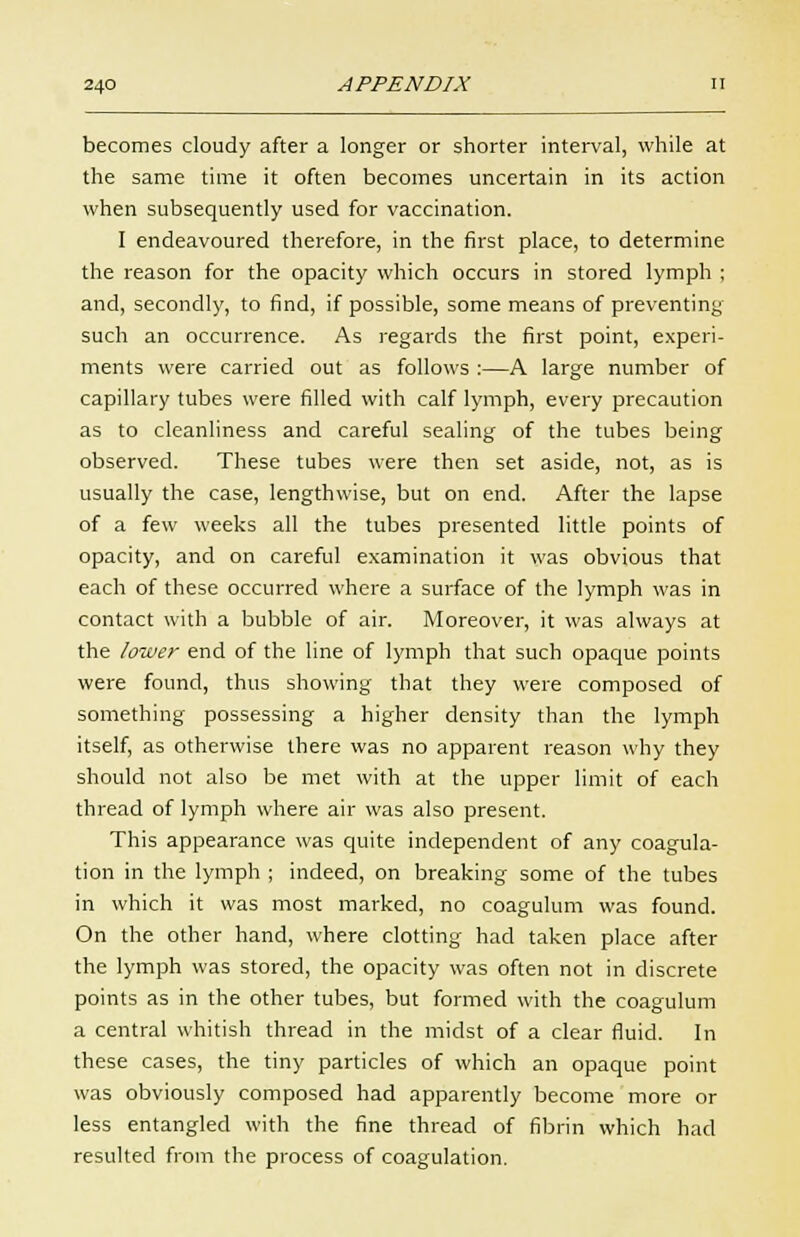 becomes cloudy after a longer or shorter interval, while at the same time it often becomes uncertain in its action when subsequently used for vaccination. I endeavoured therefore, in the first place, to determine the reason for the opacity which occurs in stored lymph ; and, secondly, to find, if possible, some means of preventing such an occurrence. As regards the first point, experi- ments were carried out as follows :—A large number of capillary tubes were filled with calf lymph, every precaution as to cleanliness and careful sealing of the tubes being observed. These tubes were then set aside, not, as is usually the case, lengthwise, but on end. After the lapse of a few weeks all the tubes presented little points of opacity, and on careful examination it was obvious that each of these occurred where a surface of the lymph was in contact with a bubble of air. Moreover, it was always at the lower end of the line of lymph that such opaque points were found, thus showing that they were composed of something possessing a higher density than the lymph itself, as otherwise there was no apparent reason why they should not also be met with at the upper limit of each thread of lymph where air was also present. This appearance was quite independent of any coagula- tion in the lymph ; indeed, on breaking some of the tubes in which it was most marked, no coagulum was found. On the other hand, where clotting had taken place after the lymph was stored, the opacity was often not in discrete points as in the other tubes, but formed with the coagulum a central whitish thread in the midst of a clear fluid. In these cases, the tiny particles of which an opaque point was obviously composed had apparently become more or less entangled with the fine thread of fibrin which had resulted from the process of coagulation.