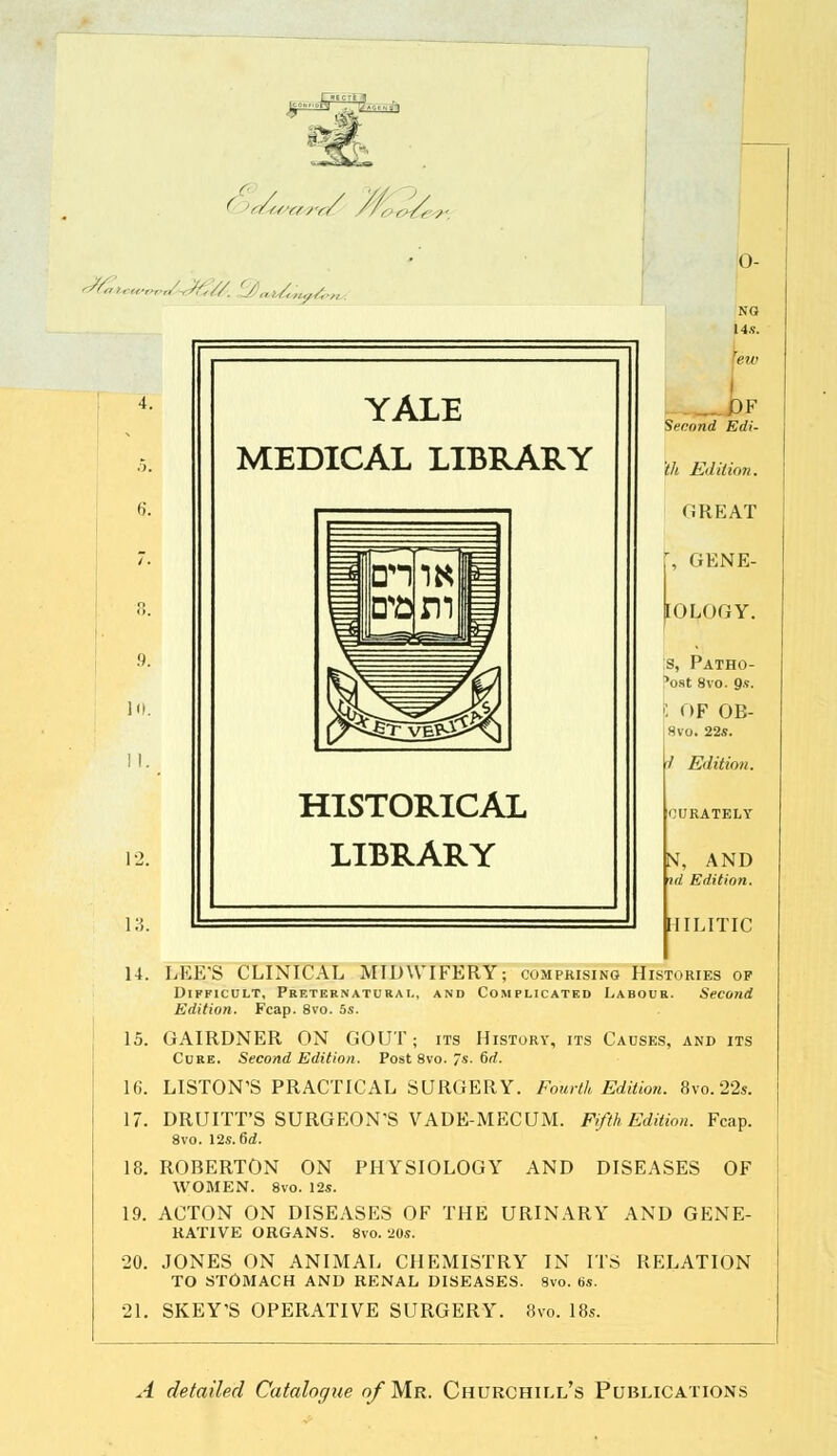 f 's/r/r/rr/ //,,,-,/, >„>,„■„■„'-,;?.//. 'j,,,/,,,,,,;, 12. 13. 14. 15. 16. 17. YALE MEDICAL LIBRARY HISTORICAL LIBRARY NG Us. ■ew „ Second Edi- th Edition. ORE AT , GENE- OLOGY. Is, Patho- fost 8vo. 9s. •: OF OB- Hvo. 22*. / Edition. N, AND id Edition. HILITIC LEE'S CLINICAL MIDWIFERY; comprising Histories op Difficult, Preternatural, and Complicated Labour. Second Edition. Fcap. 8vo. 5s. GAIRDNER ON GOUT; its History, its Causes, and its Cure. Second Edition. Post 8vo. 7s. 6d. LISTON'S PRACTICAL SURGERY. Fourth Edition. 8vo.22s. DRUITT'S SURGEON'S VADE-MECUM. Fifth Edition. Fcap. 8vo. 12s. 6d. ROBERTON ON PHYSIOLOGY AND DISEASES OF WOMEN. 8vo. 12s. 18. 19. 20. 21. SKEY'S OPERATIVE SURGERY. 8vo. 1 ACTON ON DISEASES OF THE URINARY AND GENE- RATIVE ORGANS. 8vo. 20s. JONES ON ANIMAL CHEMISTRY IN ITS RELATION TO STOMACH AND RENAL DISEASES. 8vo. 6s. A detailed Catalogue o/Mr. Churchill's Publications