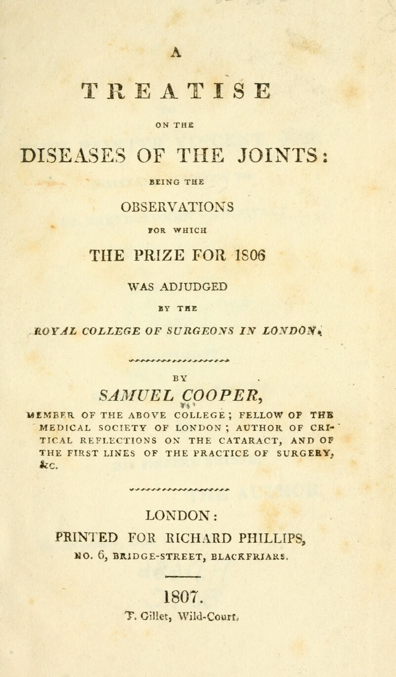 A TREATISE ON THE DISEASES OF THE JOINTS BEING THE OBSERVATIONS FOR WHICH THE PRIZE FOR 1S06 WAS ADJUDGED BY THE ROYAL COLLEGE OF SURGEONS IX LONDOS* BY SAMUEL COOPER, MEMBER OF THE ABOVE COLLEGE; FELLOW OF THB MEDICAL SOCIETY OF LONDON ; AUTHOR OF CRI- TICAL REFLECTIONS ON THE CATARACT, AND OF THE FIRST LINES OF THE PRACTICE OF SURGERY; &C. LONDON: PRINTED FOR RICHARD PHILLIPS, MO. 6, BRIDGE-STREET, BLACKFRIARS, 1807. T. Gillet, Wild-Court,