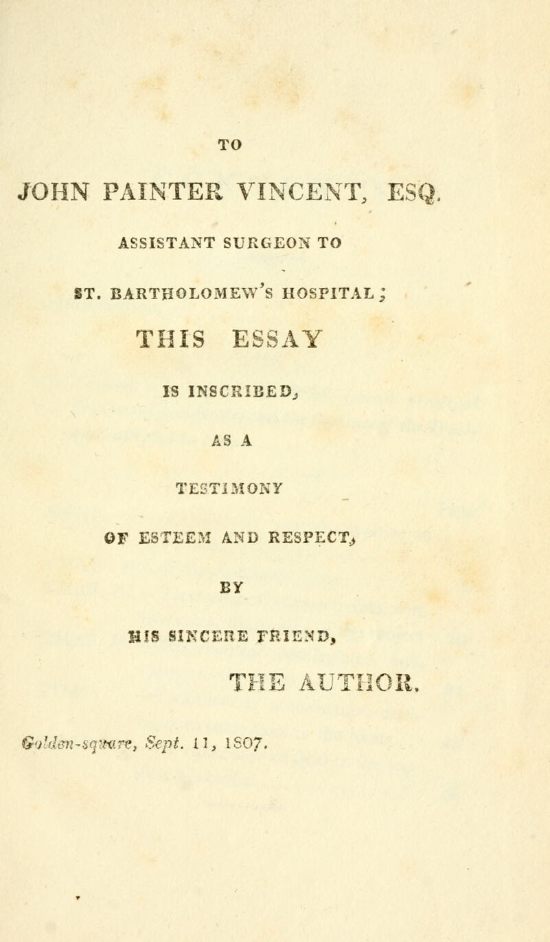 TO JOHN PAINTER VINCENT, ESQ. assistant surgeon to st. Bartholomew's hospital; THIS ESSAY IS INSCRIBED., AS A TESTIMONY OF ESTEEM AND RESPECT> BY HIS SINCERE FRIEND, THE AUTHOR. &i),d<?n-iq'tvr(>, Sept. 11 j ISO/.