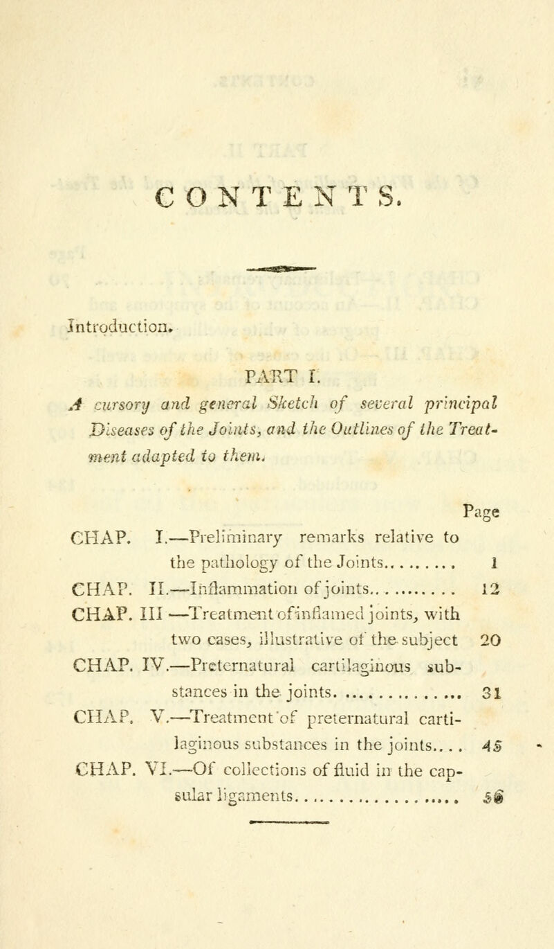 CONTENTS. Introduction. PART I. A cursory and general Sketch of several principal Diseases of the Joints, and the Outlines of the Treat- ment adapted to them. Page CPIAP. I.—Preliminary remarks relative to the pathology of the Joints 1 CHAP. II.—Inflammation of joints 12 CHAP. Ill —Treatment of inflamed joints, with two cases, illustrative of the subject 20 CHAP. IV.—Preternatural cartilaginous sub- stances in the joints 31 CHAP. V.—Treatment of preternatural carti- laginous substances in the joints... . 45 CHAP. VI.—Of collections of fluid in the cap- sular ligaments $§