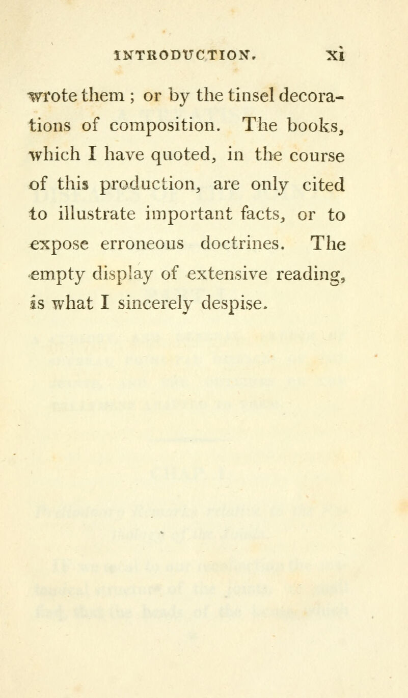 wrote them ; or by the tinsel decora- tions of composition. The books, which I have quoted, in the course of this production, are only cited to illustrate important facts, or to expose erroneous doctrines. The empty display of extensive reading, is what I sincerely despise.