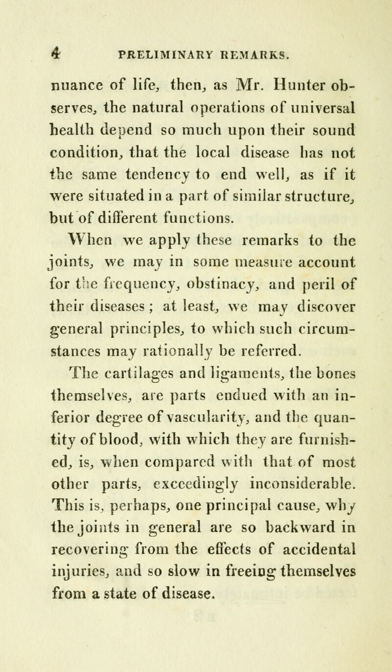 nuance of life, then., as Mr. Hunter ob- serves, the natural operations of universal health depend so much upon their sound condition, that the local disease has not the same tendency to end well, as if it were situated in a part of similar structure, but of different functions. When we apply these remarks to the joints, we may in some measure account for the frequency, obstinacy, and peril of their diseases; at least, we may discover general principles, to which such circum- stances may rationally be referred. The cartilages and ligaments, the bones themselves, are parts endued with an in- ferior degree of vascularity, and the quan- tity of blood, with which they are furnish- ed, is, when compared with that of most other parts, exceedingly inconsiderable. This is, perhaps, one principal cause, why the joints in general are so backward in recovering from the effects of accidental injuries, and so slow in freeing themselves from a state of disease.