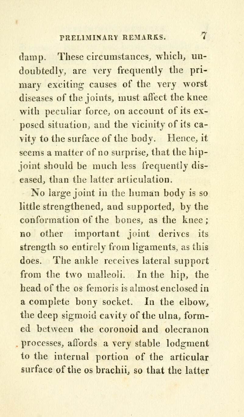 damp. These circumstances, which, un- doubtedly, are very frequently the pri- mary exciting causes of the very worst diseases of the joints, must affect the knee with peculiar force, on account of its ex- posed situation, and the vicinity of its ca- vity to the surface of the body. Hence, it seems a matter of no surprise, that the hip- joint should be much less frequently dis- eased, than the latter articulation. No large joint in the human body is so little strengthened, and supported, by the conformation of the bones, as the knee; no other important joint derives its strength so entirely from ligaments, as this does. The ankle receives lateral support from the two malleoli. In the hip, the head of the os femoris is almost enclosed in a complete bony socket. In the elbow, the deep sigmoid cavity of the ulna, form- ed between the coronoid and olecranon . processes, affords a very stable lodgment to the internal portion of the articular surface of the os brachii, so that the latter
