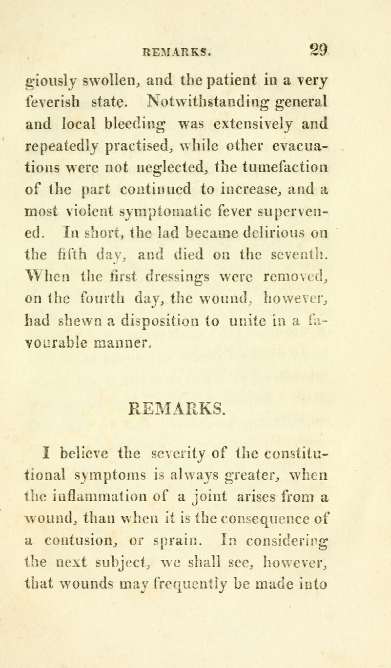 giously swollen, and the patient in a very feverish state. Notwithstanding general and local bleeding was extensively and repeatedly practised, while other evacua- tions were not neglected, the tumefaction of the part continued to increase, and a most violent symptomatic fever superven- ed. In short, the lad became delirious on the fifth day, and died on the seventh. When the first dressings were removed, on the fourth day, the wound, however, had shewn a disposition to unite in a fa- vourable manner, REMARKS. I believe the severity of the constitu- tional symptoms is always greater, when the inflammation of a joint arises from a wound, than when it is the consequence of a contusion, or sprain. In considering the next subject, we shall see, however, that wounds may frequently be made into