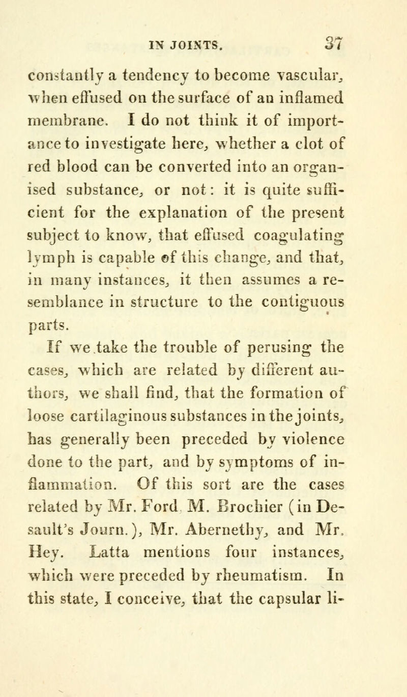 constantly a tendency to become vascular, when effused on the surface of an inflamed membrane. I do not think it of import- ance to investigate here, whether a clot of red blood can be converted into an organ- ised substance, or not: it is quite suffi- cient for the explanation of the present subject to know, that effused coagulating lymph is capable ©f this change, and that, in many instances, it then assumes a re- semblance in structure to the contiguous parts. If we take the trouble of perusing the cases, which are related by different au- thors, we shall find, that the formation of loose cartilaginous substances in the joints, has generally been preceded by violence done to the part, and by symptoms of in- flammation. Of this sort are the cases related by Mr. Ford M. Brochier (in De- sault's Journ.), Mr. Abernethy, and Mr. Hey. Latta mentions four instances, which were preceded by rheumatism. In this state, I conceive, that the capsular li-