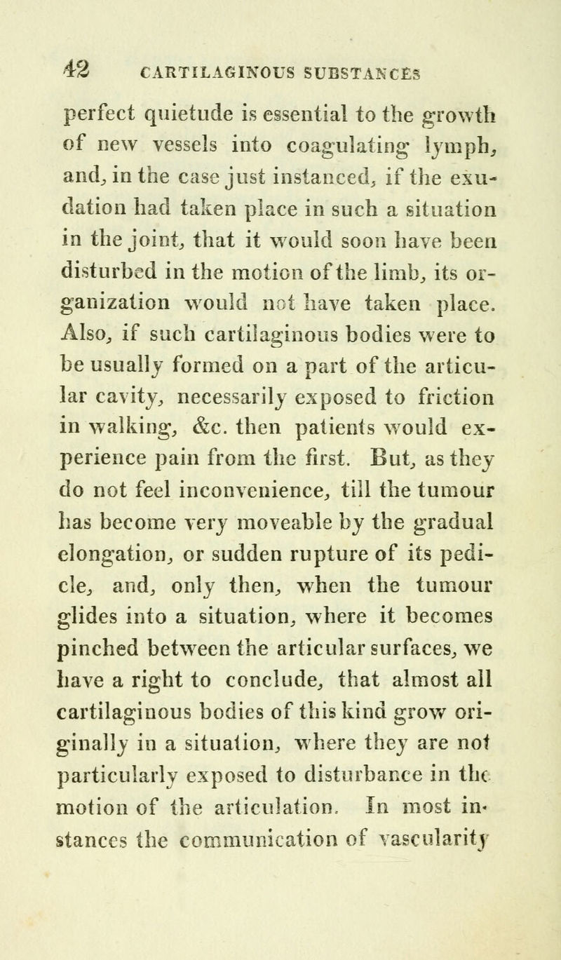 perfect quietude is essential to the growth of new vessels into coagulating lymph, and, in the case just instanced, if the exu- dation had taken place in such a situation in the joint, that it would soon have been disturbed in the motion of the limb, its or- ganization would not have taken place. Also, if such cartilaginous bodies were to be usually formed on a part of the articu- lar cavity, necessarily exposed to friction in walking, &c. then patients would ex- perience pain from the first. But, as they do not feel inconvenience, till the tumour has become very moveable by the gradual elongation, or sudden rupture of its pedi- cle, and, only then, when the tumour glides into a situation, where it becomes pinched between the articular surfaces, we have a right to conclude, that almost all cartilaginous bodies of this kind grow ori- ginally in a situation, where they are not particularly exposed to disturbance in the motion of the articulation. In most in- stances the communication of vascularity