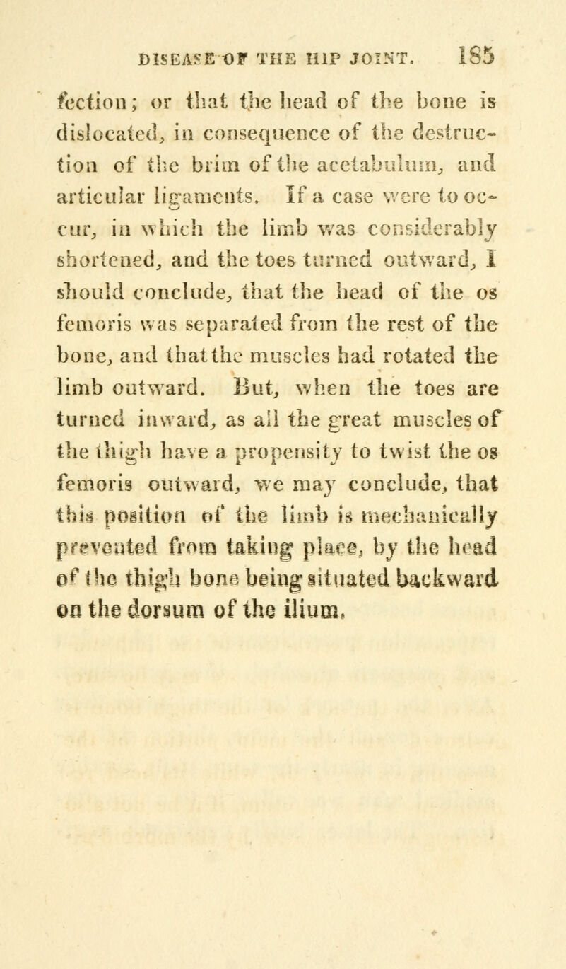 faction; or that the head of the hone is dislocated, in consequence of the destruc- tion of the brim of the acetabulum., and articular ligaments. If a case were to oc- cur, in which the limb was considerably shortened, and the toes turned outward, I snould conclude, that the head of the os femoris was separated from the rest of the bone, and that the muscles had rotated the limb outward. But, when the toes are turned inward, as all the great muscles of the thigh have a propensity to twist the os femoris outward, we may conclude, that this pogition of the limb is mechanically prevented from taking place, by the head of the thigh bone being situated backward on the dorsum of the ilium,