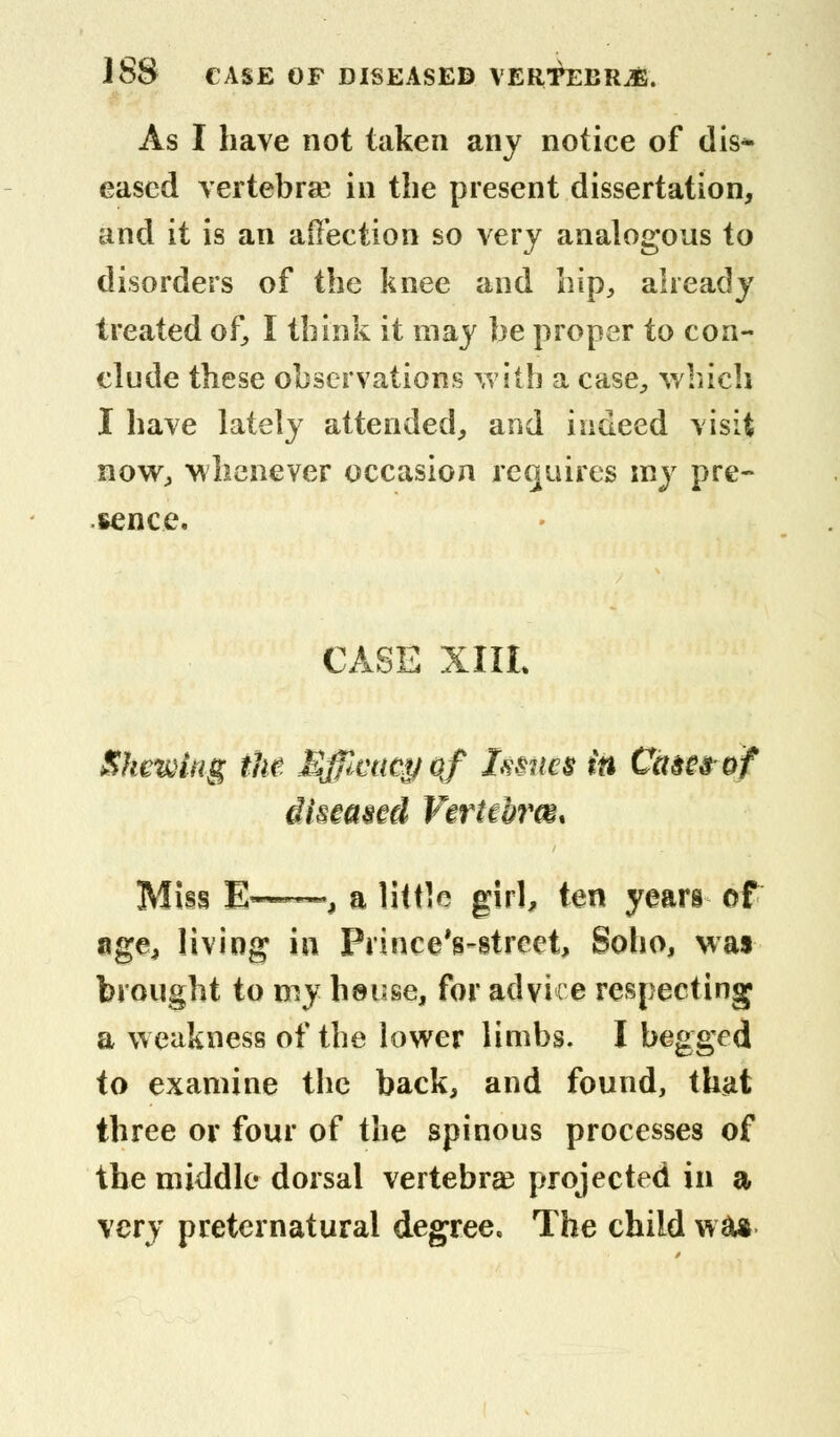 As I have not taken any notice of dis- eased vertebrse in the present dissertation, and it is an affection so very analogous to disorders of the knee and hip, already treated of, I think it may he proper to con- clude these observations with a case, which I have lately attended, and indeed visit now, whenever occasion requires my pre- sence. CASE XIIL Shewing the Effimcyof Imics in Cam of diseased Vertehrm* Miss E—■, a little girl, ten years of age, living in Prince Vstreet, Soho, wa« brought to my hsuse, for advice respecting a weakness of the lower limbs. I begged to examine the back, and found, that three or four of the spinous processes of the middle dorsal vertebra? projected in a very preternatural degree. The child wa*