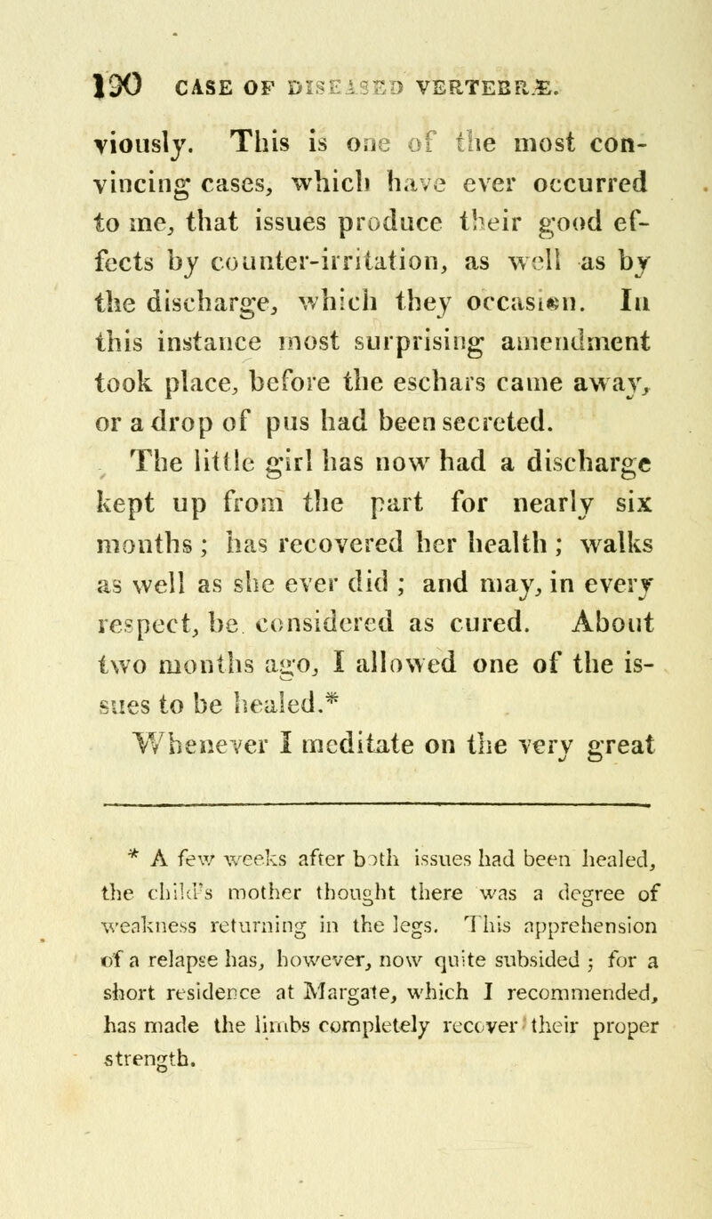 viously. This is o,jc of the most con- vincing cases, whicli have ever occurred to me, that issues produce their good ef- fects by counter-irritation, as well as by the discharge, which they occasion. Iu this instance most surprising amendment took place, before the eschars came away, or a drop of pus had been secreted. The little girl has now had a discharge kept up from the part for nearly six months ; has recovered her health ; walks as well as she ever did ; and may, in every respect, be considered as cured. About two months ago, I allowed one of the is- sues to be healed.* Whenever I meditate on the very great * A few weeks after both issues had been healed, the child's mother thought there was a degree of weakness returning in the legs. This apprehension of a relapse has, however, now quite subsided ; for a short residence at Margate, which I recommended, has made the limbs completely recover their proper strength.