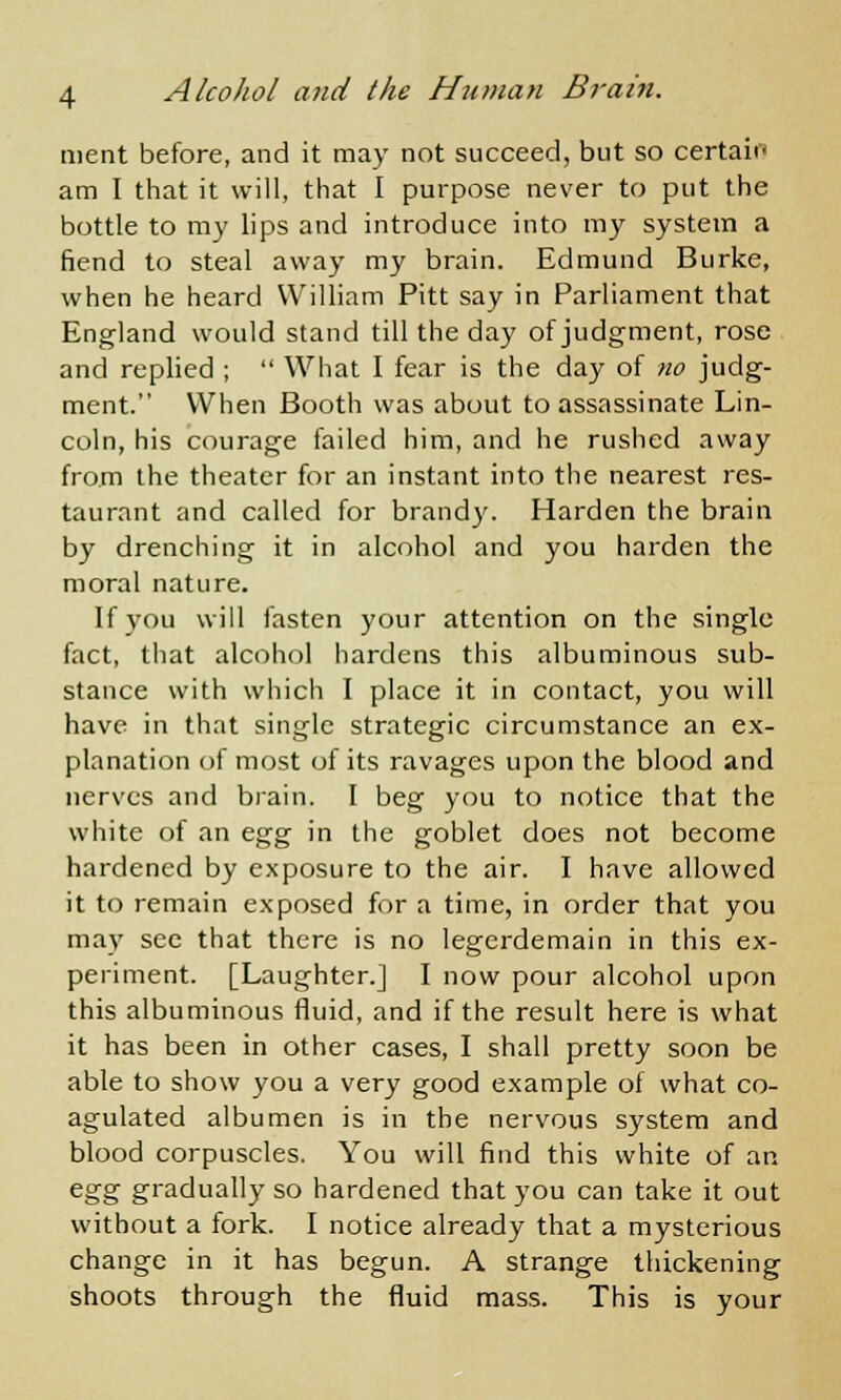 ment before, and it may not succeed, but so certair* am I that it will, that I purpose never to put the bottle to my lips and introduce into my system a fiend to steal away my brain. Edmund Burke, when he heard William Pitt say in Parliament that England would stand till the day of judgment, rose and replied ;  What I fear is the day of no judg- ment. When Booth was about to assassinate Lin- coln, his courage failed him, and he rushed away from the theater for an instant into the nearest res- taurant and called for brandy. Harden the brain by drenching it in alcohol and you harden the moral nature. If you will fasten your attention on the single fact, that alcohol hardens this albuminous sub- stance with which I place it in contact, you will have in that single strategic circumstance an ex- planation of most of its ravages upon the blood and nerves and brain. I beg you to notice that the white of an egg in the goblet does not become hardened by exposure to the air. I have allowed it to remain exposed for a time, in order that you may see that there is no legerdemain in this ex- periment. [Laughter.] I now pour alcohol upon this albuminous fluid, and if the result here is what it has been in other cases, I shall pretty soon be able to show you a very good example of what co- agulated albumen is in the nervous system and blood corpuscles. You will find this white of an egg gradually so hardened that you can take it out without a fork. I notice already that a mysterious change in it has begun. A strange thickening shoots through the fluid mass. This is your