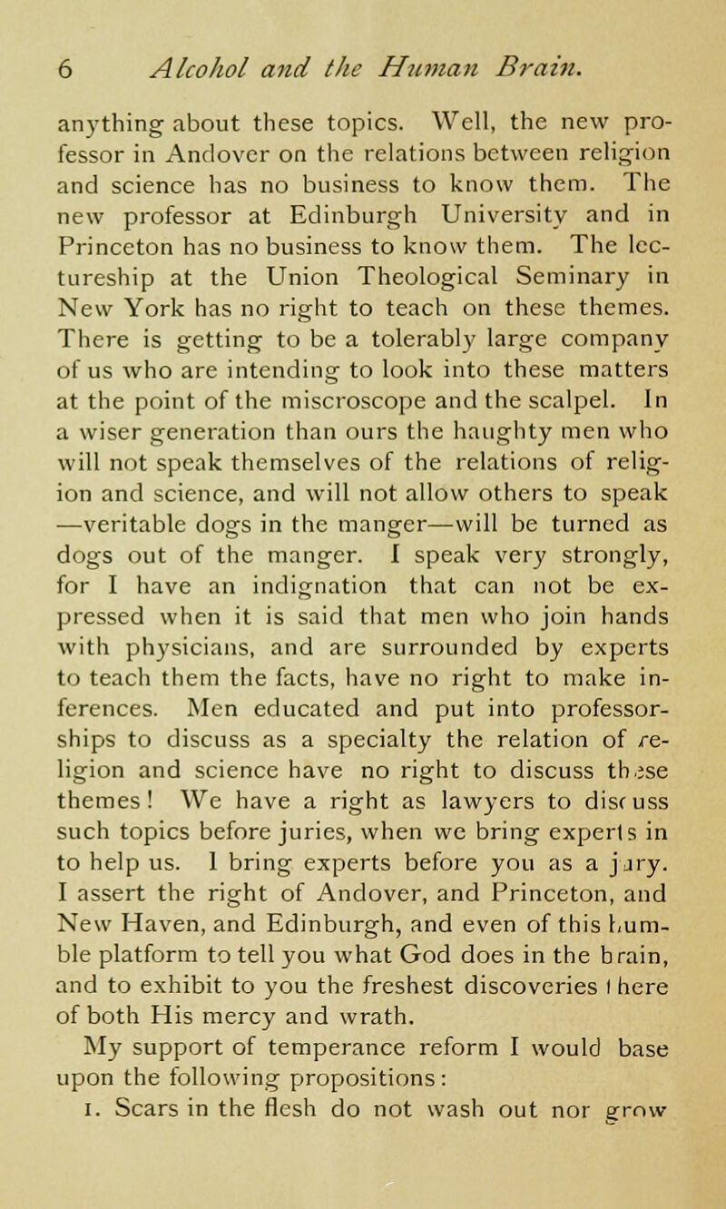 anything about these topics. Well, the new pro- fessor in Andover on the relations between religion and science has no business to know them. The new professor at Edinburgh University and in Princeton has no business to know them. The lec- tureship at the Union Theological Seminary in New York has no right to teach on these themes. There is getting to be a tolerably large company of us who are intending to look into these matters at the point of the miscroscope and the scalpel. In a wiser generation than ours the haughty men who will not speak themselves of the relations of relig- ion and science, and will not allow others to speak —veritable dogs in the manger—will be turned as dogs out of the manger. I speak very strongly, for I have an indignation that can not be ex- pressed when it is said that men who join hands with physicians, and are surrounded by experts to teach them the facts, have no right to make in- ferences. Men educated and put into professor- ships to discuss as a specialty the relation of re- ligion and science have no right to discuss th.jse themes! We have a right as lawyers to discuss such topics before juries, when we bring experts in to help us. 1 bring experts before you as a jjry. I assert the right of Andover, and Princeton, and New Haven, and Edinburgh, and even of this hum- ble platform to tell you what God does in the brain, and to exhibit to you the freshest discoveries I here of both His mercy and wrath. My support of temperance reform I would base upon the following propositions: i. Scars in the flesh do not wash out nor grow