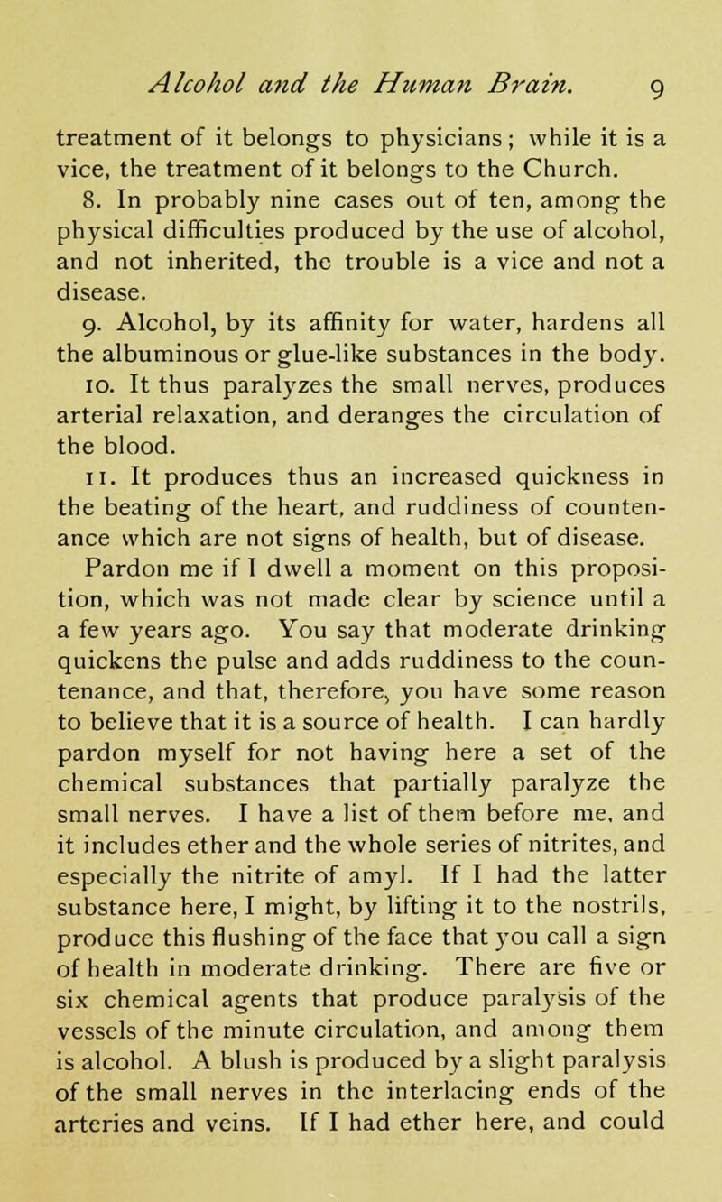 treatment of it belongs to physicians; while it is a vice, the treatment of it belongs to the Church. 8. In probably nine cases out of ten, among the physical difficulties produced by the use of alcohol, and not inherited, the trouble is a vice and not a disease. 9. Alcohol, by its affinity for water, hardens all the albuminous or glue-like substances in the body. 10. It thus paralyzes the small nerves, produces arterial relaxation, and deranges the circulation of the blood. 11. It produces thus an increased quickness in the beating of the heart, and ruddiness of counten- ance which are not signs of health, but of disease. Pardon me if I dwell a moment on this proposi- tion, which was not made clear by science until a a few years ago. You say that moderate drinking quickens the pulse and adds ruddiness to the coun- tenance, and that, therefore, you have some reason to believe that it is a source of health. I can hardly pardon myself for not having here a set of the chemical substances that partially paralyze the small nerves. I have a list of them before me, and it includes ether and the whole series of nitrites, and especially the nitrite of amy]. If I had the latter substance here, I might, by lifting it to the nostrils, produce this flushing of the face that you call a sign of health in moderate drinking. There are five or six chemical agents that produce paralysis of the vessels of the minute circulation, and among them is alcohol. A blush is produced by a slight paralysis of the small nerves in the interlacing ends of the arteries and veins. If I had ether here, and could