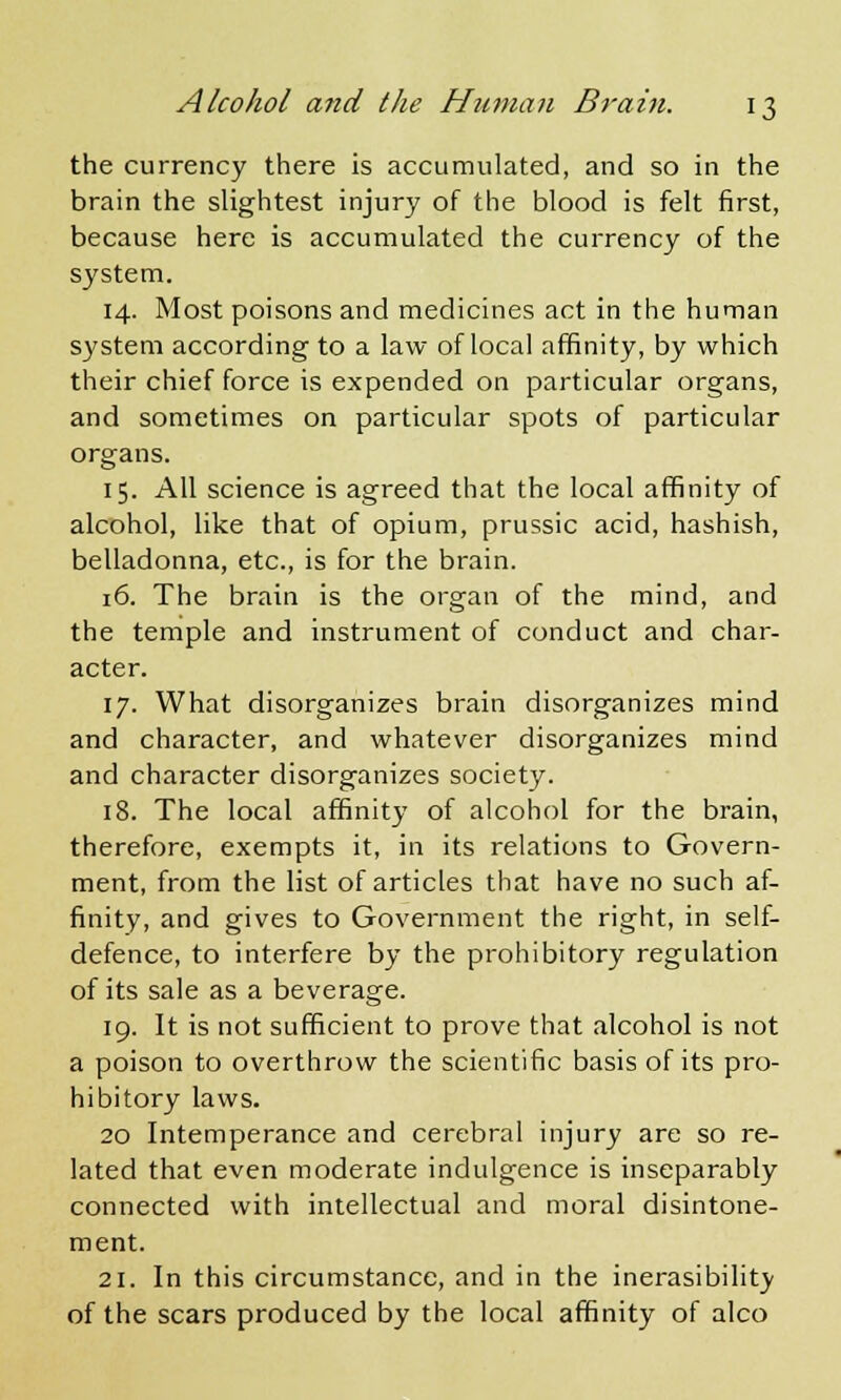 the currency there is accumulated, and so in the brain the slightest injury of the blood is felt first, because here is accumulated the currency of the system. 14. Most poisons and medicines act in the human system according to a law of local affinity, by which their chief force is expended on particular organs, and sometimes on particular spots of particular organs. 15. All science is agreed that the local affinity of alcohol, like that of opium, prussic acid, hashish, belladonna, etc., is for the brain. 16. The brain is the organ of the mind, and the temple and instrument of conduct and char- acter. 17. What disorganizes brain disorganizes mind and character, and whatever disorganizes mind and character disorganizes society. 18. The local affinity of alcohol for the brain, therefore, exempts it, in its relations to Govern- ment, from the list of articles that have no such af- finity, and gives to Government the right, in self- defence, to interfere by the prohibitory regulation of its sale as a beverage. 19. It is not sufficient to prove that alcohol is not a poison to overthrow the scientific basis of its pro- hibitory laws. 20 Intemperance and cerebral injury are so re- lated that even moderate indulgence is inseparably connected with intellectual and moral disintone- ment. 21. In this circumstance, and in the inerasibility of the scars produced by the local affinity of alco