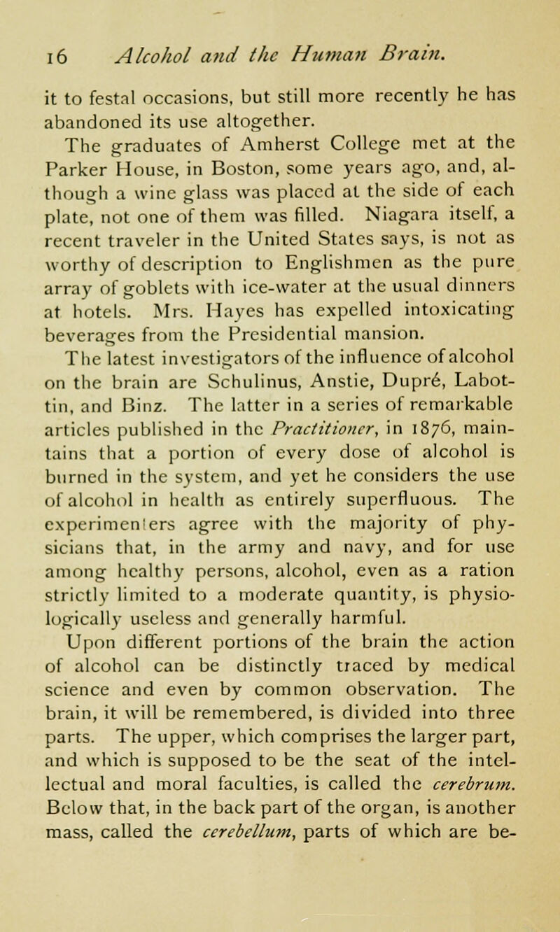 it to festal occasions, but still more recently he has abandoned its use altogether. The graduates of Amherst College met at the Parker House, in Boston, some years ago, and, al- though a wine glass was placed at the side of each plate, not one of them was filled. Niagara itself, a recent traveler in the United States says, is not as worthy of description to Englishmen as the pure array of goblets with ice-water at the usual dinners at hotels. Mrs. Hayes has expelled intoxicating beverages from the Presidential mansion. The latest investigators of the influence of alcohol on the brain are Schulinus, Anstie, Dupre, Labot- tin, and Binz. The latter in a series of remarkable articles published in the Practitioner, in 1876, main- tains that a portion of every dose of alcohol is burned in the system, and yet he considers the use of alcohol in health as entirely superfluous. The experimenters agree with the majority of phy- sicians that, in the army and navy, and for use among healthy persons, alcohol, even as a ration strictly limited to a moderate quantity, is physio- logically useless and generally harmful. Upon different portions of the brain the action of alcohol can be distinctly traced by medical science and even by common observation. The brain, it will be remembered, is divided into three parts. The upper, which comprises the larger part, and which is supposed to be the seat of the intel- lectual and moral faculties, is called the cerebrum. Below that, in the back part of the organ, is another mass, called the cerebellum, parts of which are be-