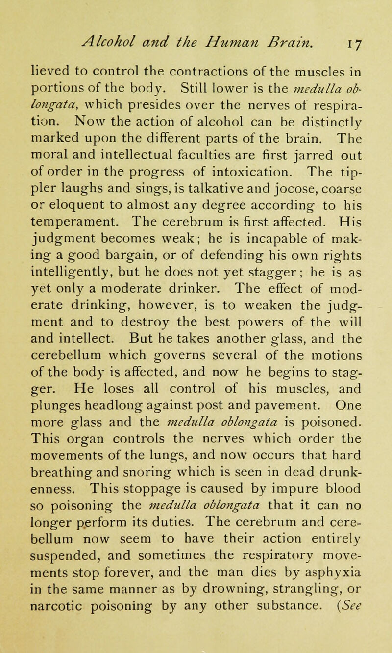 lieved to control the contractions of the muscles in portions of the body. Still lower is the medulla ob- longata, which presides over the nerves of respira- tion. Now the action of alcohol can be distinctly marked upon the different parts of the brain. The moral and intellectual faculties are first jarred out of order in the progress of intoxication. The tip- pler laughs and sings, is talkative and jocose, coarse or eloquent to almost any degree according to his temperament. The cerebrum is first affected. His judgment becomes weak; he is incapable of mak- ing a good bargain, or of defending his own rights intelligently, but he does not yet stagger; he is as yet only a moderate drinker. The effect of mod- erate drinking, however, is to weaken the judg- ment and to destroy the best powers of the will and intellect. But he takes another glass, and the cerebellum which governs several of the motions of the bod} is affected, and now he begins to stag- ger. He loses all control of his muscles, and plunges headlong against post and pavement. One more glass and the medulla oblongata is poisoned. This organ controls the nerves which order the movements of the lungs, and now occurs that hard breathing and snoring which is seen in dead drunk- enness. This stoppage is caused by impure blood so poisoning the medulla oblongata that it can no longer perform its duties. The cerebrum and cere- bellum now seem to have their action entirely suspended, and sometimes the respiratory move- ments stop forever, and the man dies by asphyxia in the same manner as by drowning, strangling, or narcotic poisoning by any other substance. (See