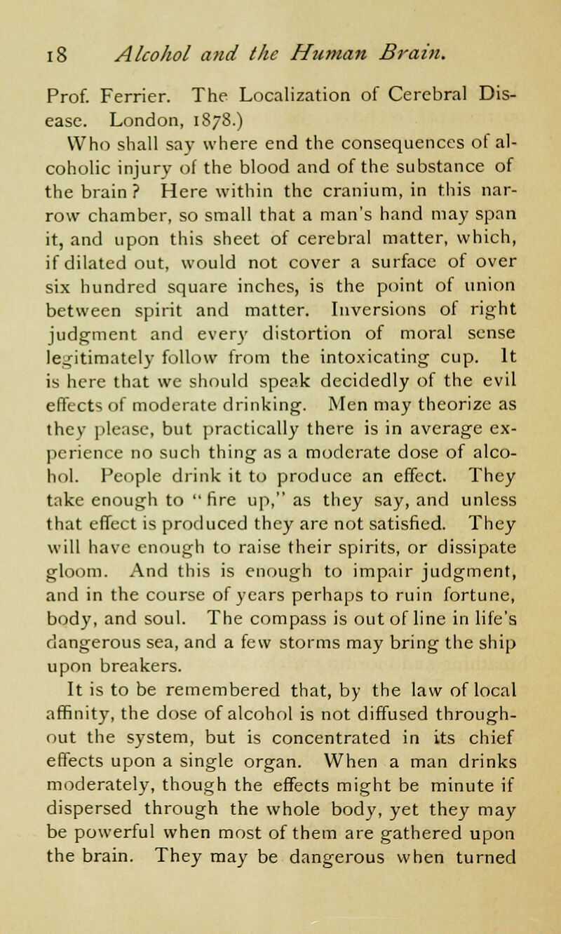 Prof. Ferrier. The Localization of Cerebral Dis- ease. London, 1878.) Who shall say where end the consequences ot al- coholic injury of the blood and of the substance of the brain ? Here within the cranium, in this nar- row chamber, so small that a man's hand may span it, and upon this sheet of cerebral matter, which, if dilated out, would not cover a surface of over six hundred square inches, is the point of union between spirit and matter. Inversions of right judgment and every distortion of moral sense legitimately follow from the intoxicating cup. It is here that we should speak decidedly of the evil effects of moderate drinking. Men may theorize as they please, but practically there is in average ex- perience no such thing as a moderate dose of alco- hol. People drink it to produce an effect. They take enough to  fire up, as they say, and unless that effect is produced they are not satisfied. They will have enough to raise their spirits, or dissipate gloom. And this is enough to impair judgment, and in the course of years perhaps to ruin fortune, body, and soul. The compass is out of line in life's dangerous sea, and a few storms may bring the ship upon breakers. It is to be remembered that, by the law of local affinity, the dose of alcohol is not diffused through- out the system, but is concentrated in its chief effects upon a single organ. When a man drinks moderately, though the effects might be minute if dispersed through the whole body, yet they may be powerful when most of them are gathered upon the brain. They may be dangerous when turned