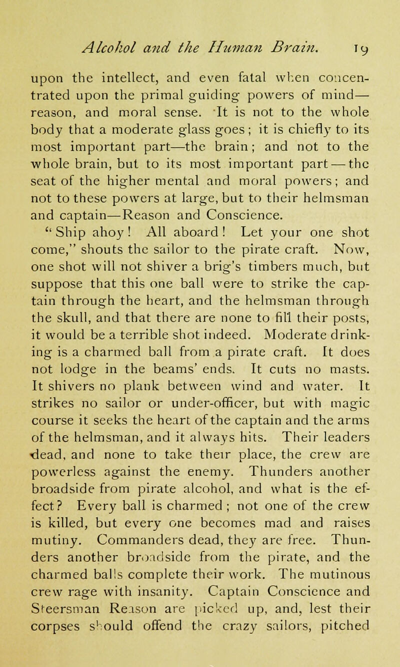 upon the intellect, and even fatal when concen- trated upon the primal guiding powers of mind—■ reason, and moral sense. It is not to the whole body that a moderate glass goes; it is chiefly to its most important part—the brain; and not to the whole brain, but to its most important part — the seat of the higher mental and moral powers; and not to these powers at large, but to their helmsman and captain—Reason and Conscience.  Ship ahoy ! All aboard ! Let your one shot come, shouts the sailor to the pirate craft. Now, one shot will not shiver a brig's timbers much, but suppose that this one ball were to strike the cap- tain through the heart, and the helmsman through the skull, and that there are none to fill their posts, it would be a terrible shot indeed. Moderate drink- ing is a charmed ball from a pirate craft. It does not lodge in the beams' ends. It cuts no masts. It shivers no plank between wind and water. It strikes no sailor or under-officer, but with magic course it seeks the heart of the captain and the arms of the helmsman, and it always hits. Their leaders -dead, and none to take their place, the crew are powerless against the enemy. Thunders another broadside from pirate alcohol, and what is the ef- fect? Every ball is charmed ; not one of the crew is killed, but every one becomes mad and raises mutiny. Commanders dead, they are free. Thun- ders another broadside from the pirate, and the charmed balls complete their work. The mutinous crew rage with insanity. Captain Conscience and Steersman Reason are picked up, and, lest their corpses should offend the crazy sailors, pitched