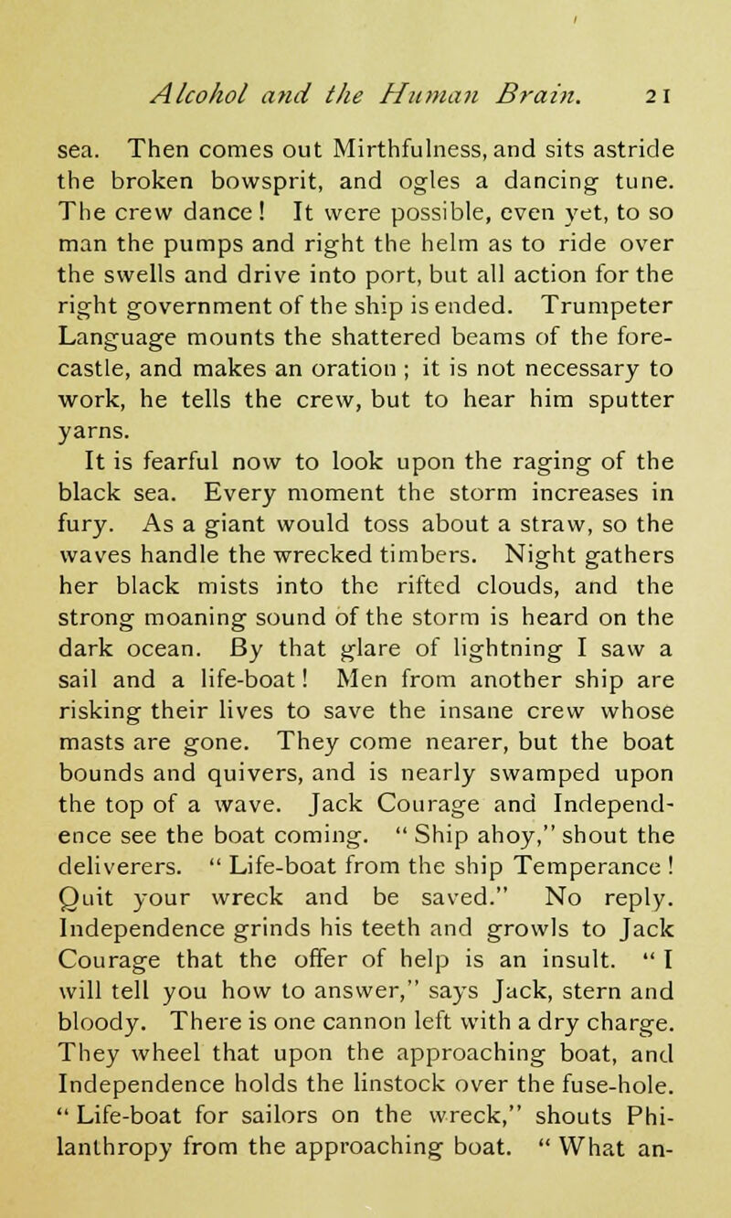 sea. Then comes out Mirthfulness, and sits astride the broken bowsprit, and ogles a dancing tune. The crew dance! It were possible, even yet, to so man the pumps and right the helm as to ride over the swells and drive into port, but all action for the right government of the ship is ended. Trumpeter Language mounts the shattered beams of the fore- castle, and makes an oration ; it is not necessary to work, he tells the crew, but to hear him sputter yarns. It is fearful now to look upon the raging of the black sea. Every moment the storm increases in fury. As a giant would toss about a straw, so the waves handle the wrecked timbers. Night gathers her black mists into the rifted clouds, and the strong moaning sound of the storm is heard on the dark ocean. By that glare of lightning I saw a sail and a life-boat! Men from another ship are risking their lives to save the insane crew whose masts are gone. They come nearer, but the boat bounds and quivers, and is nearly swamped upon the top of a wave. Jack Courage and Independ- ence see the boat coming.  Ship ahoy, shout the deliverers.  Life-boat from the ship Temperance ! Quit your wreck and be saved. No reply. Independence grinds his teeth and growls to Jack Courage that the offer of help is an insult.  I will tell you how to answer, says Jack, stern and bloody. There is one cannon left with a dry charge. They wheel that upon the approaching boat, and Independence holds the linstock over the fuse-hole.  Life-boat for sailors on the wreck, shouts Phi- lanthropy from the approaching boat.  What an-