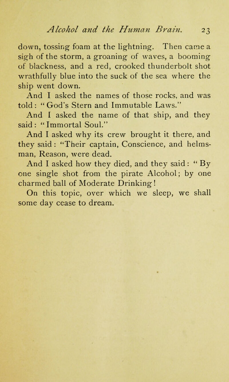 down, tossing foam at the lightning. Then came a sigh of the storm, a groaning of waves, a booming of blackness, and a red, crooked thunderbolt shot wrathfully blue into the suck of the sea where the ship went down. And I asked the names of those rocks, and was told: God's Stern and Immutable Laws. And I asked the name of that ship, and they said:  Immortal Soul. And I asked why its crew brought it there, and they said : Their captain, Conscience, and helms- man, Reason, were dead. And I asked how they died, and they said :  By one single shot from the pirate Alcohol; by one charmed ball of Moderate Drinking! On this topic, over which we sleep, we shall some day cease to dream.