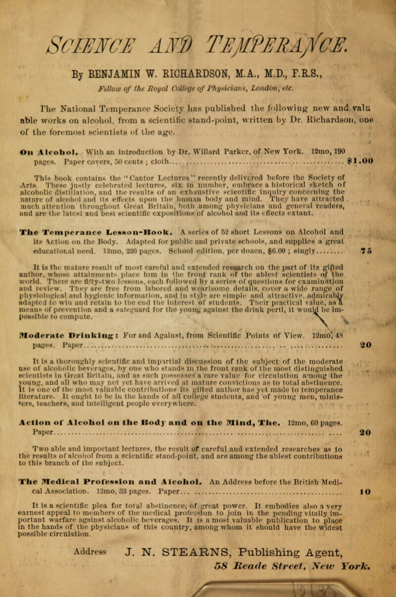 SCIEFCH AID TEjWURA/CE. By BENJAMIN W. RICHARDSON, M.A., M.D., F.R.S., FtUoio of the Royal Colhtjf of Physician*, London, etc. The National Temperance Society baa published the following new and vain able works on alcohol, from a scientific stand-point, written by Dr. Richardson, one of the foremost scientists ol the age. On Alcohol. With an introduction by Dr. Willurd Parker, of New York. ]2mo, 190 pages. Paper rover-, SO cents; cloth #1 .OO This book contains the Cantor Lectures recently delivered before the Society of Arte. These justly celebrated lectures, six In number, omhrace a historical sketch of alcoholic distillation, and the results of an exhaustive -ei en title Inquiry concerning the nature ol Ico ud Its effects upon the human body and mind. They have attracted much attention throughout Great Britain, both among physicians and general readers, and an the latest and best scientific expositions <>i alcohol and Its i ffecte extant. The Temperance Le*»oii-Book. A series of 52 short Lessons on Alcohol and it- \< in the Body. Adapted f»>r public and private schools, and BuppliOS a great, educatioi.nl need. Umo, 220 pages. School edition, per do sen, $(i.0u ; singly 75 It i- tin mature resall of mosl careful and extended research on the part of its gifted author, whose attainment place him In the front rank of the ablest scientists a? the world. Then- arc iHiy-iwu i >bbou», i acb follow* 11 i>> a series ol Questions tor examination and review. Thevars free from labored and wearisome details, cover a wide range of physiological and hygienic Information, and in -1 l- arc simple and attractive, admirably sdaptc i to win and retain to the end the Interest if Btudonti, Their pracl leal value, as a means of prevention and u safeguard for the youajt agamsi Hie di ink peril, it wouhj be im possible i compute, ltd DS i Moderate Drinking: For and Against, from Scientific Points of View. 12ino', 4^ Paper 20 it i- ■ thoroughly scientific and Impirtlal discussion of the subject of the moderate ij-i hi alcoholic bei. rages, by one who stands in the front rank of the most distinguished ■dentists in Qreal Britain, and as such possesses'a rare value for circulation among the young, and all who m;iv not vet hsvc arrived at mature convictions as i total abstinence. \\ la one of the mosl valuable contributions Us rihjed author bas yet made i<» temperance literature, ii ougfal to be in tbo hand- of all college students, and of young men, minis- ters, teacher*) and Intelligent people everywhere. Action ol Alcohol on the Body and on the Mind, The. l2mo, (10 pages. Paper 20 Two aide and important lectures, the result f careful and extended researches as to the results of alcohol from a scientific stund-poinf. and are among the ablest contributions to this branch of tii«- subject. The IVIedlcal Profession and Alcohol. An Address before the British Medi- cal Association. 12mo, 33 pages. Paper 10 It is a scientific plea for total abstinence; of great power. It embodies also a very earnest appeal to members «.f the medical profession to join in the pending vitally im- portant warfare against alcoholic beverages. It is a most valuable publication to place in the hands of the physicians of this country, among whom it should have the Widest possible circulation. Address J. N. STEARNS, Publishing Agent,