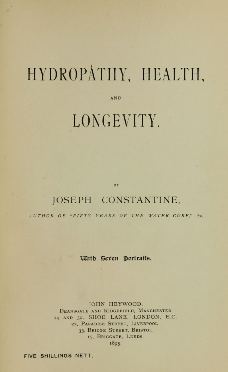 HYDROPATHY, HEALTH, LONGEVITY. JOSEPH CONSTANTINE, AUTHOR OF FIFTY YEARS OF THE WATER CURE &c. Tuattb Seven portraits. JOHN HEYWOOD, Deansgate and Ridgefield, Manchester 29 and 30, SHOE LANE, LONDON, EC 22, Paradise Street, Liverpool 33, Bridge Street, Bristol 15, Briggate, Leeds 1895, FIVE SHILLINGS NETT.