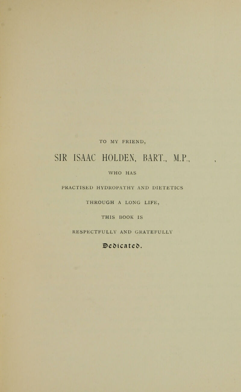 TO MY FRIEND, SIR ISAAC HOLDEN, BART., M.P. WHO HAS PRACTISED HYDROPATHY AND DIETETICS THROUGH A LONG LIFE, THIS BOOK IS RESPECTFULLY AND GRATEFULLY 2)e£>tcateJ>.