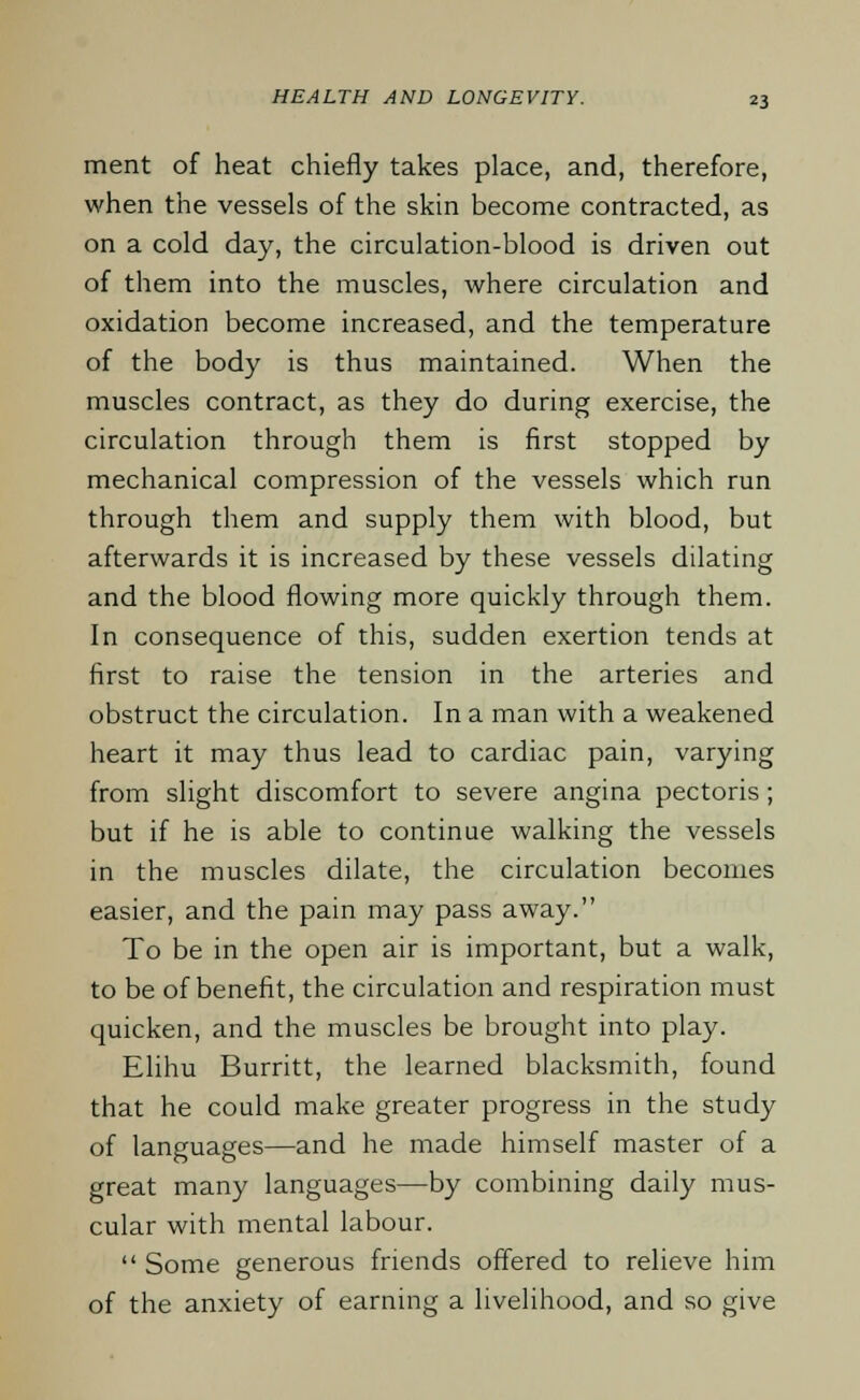 ment of heat chiefly takes place, and, therefore, when the vessels of the skin become contracted, as on a cold day, the circulation-blood is driven out of them into the muscles, where circulation and oxidation become increased, and the temperature of the body is thus maintained. When the muscles contract, as they do during exercise, the circulation through them is first stopped by mechanical compression of the vessels which run through them and supply them with blood, but afterwards it is increased by these vessels dilating and the blood flowing more quickly through them. In consequence of this, sudden exertion tends at first to raise the tension in the arteries and obstruct the circulation. In a man with a weakened heart it may thus lead to cardiac pain, varying from slight discomfort to severe angina pectoris; but if he is able to continue walking the vessels in the muscles dilate, the circulation becomes easier, and the pain may pass away. To be in the open air is important, but a walk, to be of benefit, the circulation and respiration must quicken, and the muscles be brought into play. Elihu Burritt, the learned blacksmith, found that he could make greater progress in the study of languages—and he made himself master of a great many languages—by combining daily mus- cular with mental labour.  Some generous friends offered to relieve him of the anxiety of earning a livelihood, and so give