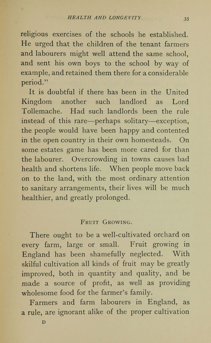 religious exercises of the schools he established. He urged that the children of the tenant farmers and labourers might well attend the same school, and sent his own boys to the school by way of example, and retained them there for a considerable period. It is doubtful if there has been in the United Kingdom another such landlord as Lord Tollemache. Had such landlords been the rule instead of this rare—perhaps solitary—exception, the people would have been happy and contented in the open country in their own homesteads. On some estates game has been more cared for than the labourer. Overcrowding in towns causes bad health and shortens life. When people move back on to the land, with the most ordinary attention to sanitary arrangements, their lives will be much healthier, and greatly prolonged. Fruit Growing. There ought to be a well-cultivated orchard on every farm, large or small. Fruit growing in England has been shamefully neglected. With skilful cultivation all kinds of fruit may be greatly improved, both in quantity and quality, and be made a source of profit, as well as providing wholesome food for the farmer's family. Farmers and farm labourers in England, as a rule, are ignorant alike of the proper cultivation D