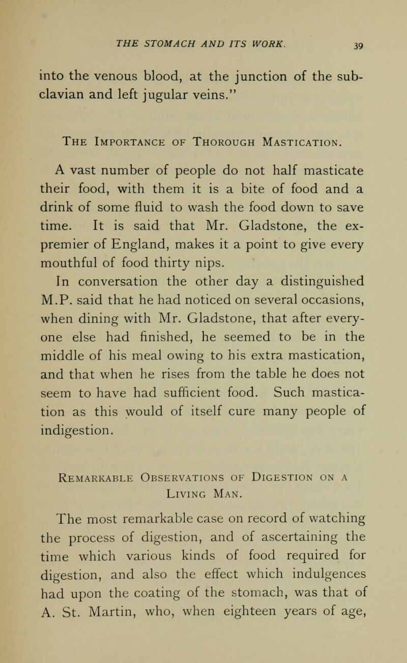 into the venous blood, at the junction of the sub- clavian and left jugular veins. The Importance of Thorough Mastication. A vast number of people do not half masticate their food, with them it is a bite of food and a drink of some fluid to wash the food down to save time. It is said that Mr. Gladstone, the ex- premier of England, makes it a point to give every mouthful of food thirty nips. In conversation the other day a distinguished M.P. said that he had noticed on several occasions, when dining with Mr. Gladstone, that after every- one else had finished, he seemed to be in the middle of his meal owing to his extra mastication, and that when he rises from the table he does not seem to have had sufficient food. Such mastica- tion as this would of itself cure many people of indigestion. Remarkable Observations of Digestion on a Living Man. The most remarkable case on record of watching the process of digestion, and of ascertaining the time which various kinds of food required for digestion, and also the effect which indulgences had upon the coating of the stomach, was that of A. St. Martin, who, when eighteen years of age,