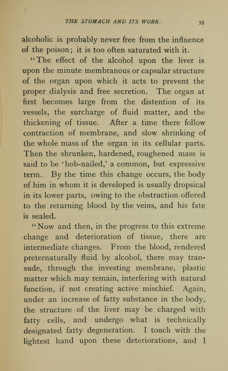 alcoholic is probably never free from the influence of the poison; it is too often saturated with it. The effect of the alcohol upon the liver is upon the minute membranous or capsular structure of the organ upon which it acts to prevent the proper dialysis and free secretion. The organ at first becomes large from the distention of its vessels, the surcharge of fluid matter, and the thickening of tissue. After a time there follow contraction of membrane, and slow shrinking of the whole mass of the organ in its cellular parts. Then the shrunken, hardened, roughened mass is said to be 'hob-nailed,' a common, but expressive term. By the time this change occurs, the body of him in whom it is developed is usually dropsical in its lower parts, owing to the obstruction offered to the returning blood by the veins, and his fate is sealed. Now and then, in the progress to this extreme change and deterioration of tissue, there are intermediate changes. From the blood, rendered preternaturally fluid by alcohol, there may tran- sude, through the investing membrane, plastic matter which may remain, interfering with natural function, if not creating active mischief. Again, under an increase of fatty substance in the body, the structure of the liver may be charged with fatty cells, and undergo what is technically designated fatty degeneration. I touch with the lightest hand upon these deteriorations, and I