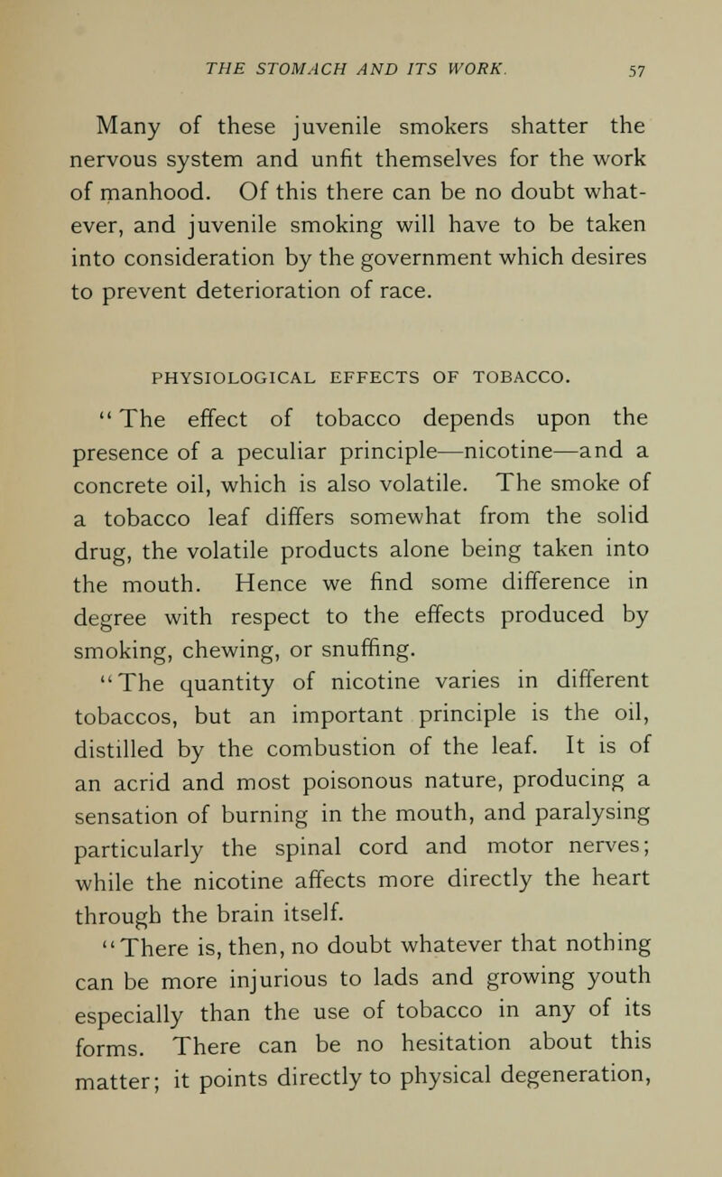 Many of these juvenile smokers shatter the nervous system and unfit themselves for the work of manhood. Of this there can be no doubt what- ever, and juvenile smoking will have to be taken into consideration by the government which desires to prevent deterioration of race. PHYSIOLOGICAL EFFECTS OF TOBACCO.  The effect of tobacco depends upon the presence of a peculiar principle—nicotine—and a concrete oil, which is also volatile. The smoke of a tobacco leaf differs somewhat from the solid drug, the volatile products alone being taken into the mouth. Hence we find some difference in degree with respect to the effects produced by smoking, chewing, or snuffing. The quantity of nicotine varies in different tobaccos, but an important principle is the oil, distilled by the combustion of the leaf. It is of an acrid and most poisonous nature, producing a sensation of burning in the mouth, and paralysing particularly the spinal cord and motor nerves; while the nicotine affects more directly the heart through the brain itself. There is, then, no doubt whatever that nothing can be more injurious to lads and growing youth especially than the use of tobacco in any of its forms. There can be no hesitation about this matter; it points directly to physical degeneration,