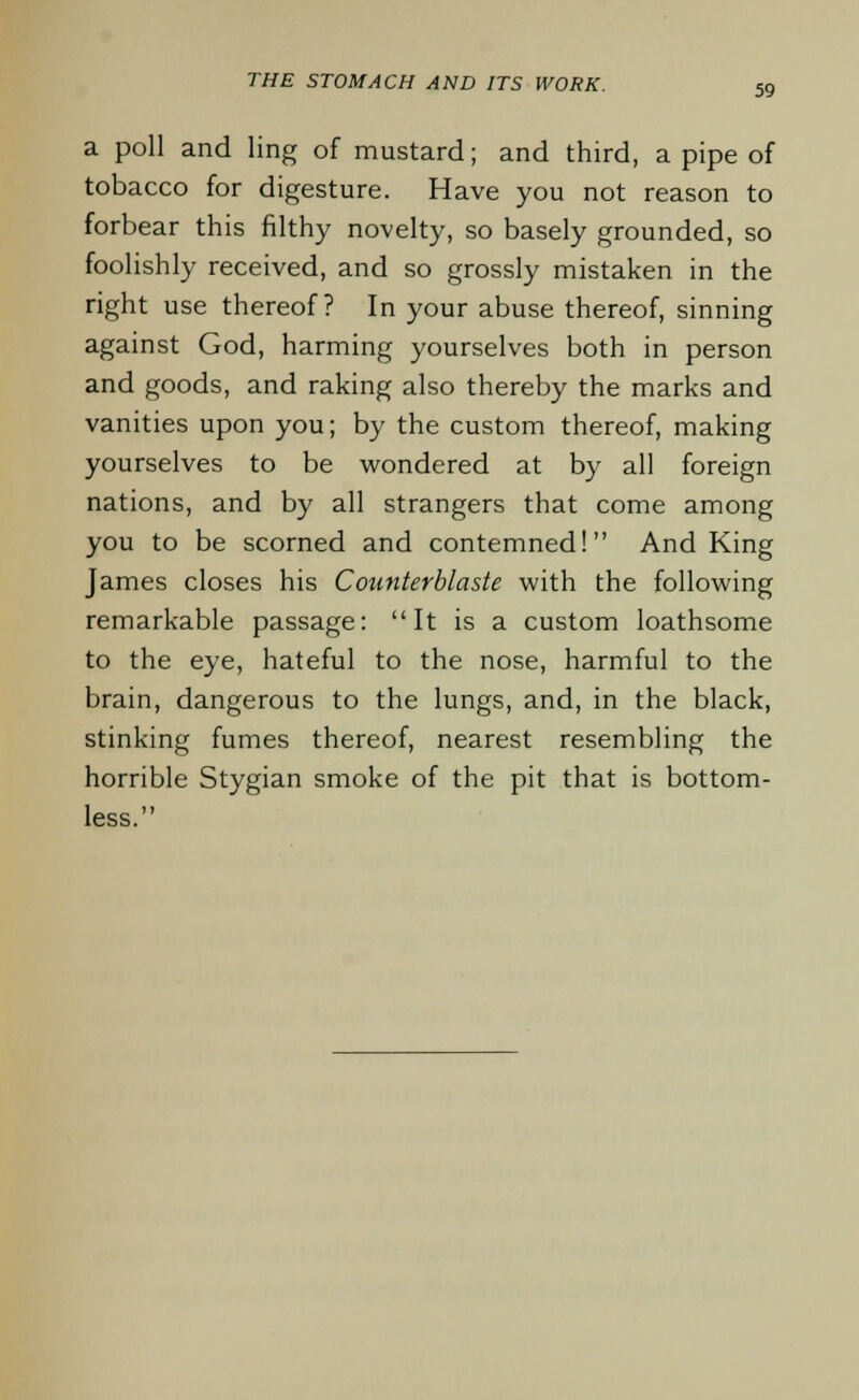 59 a poll and ling of mustard; and third, a pipe of tobacco for digesture. Have you not reason to forbear this filthy novelty, so basely grounded, so foolishly received, and so grossly mistaken in the right use thereof? In your abuse thereof, sinning against God, harming yourselves both in person and goods, and raking also thereby the marks and vanities upon you; by the custom thereof, making yourselves to be wondered at by all foreign nations, and by all strangers that come among you to be scorned and contemned! And King James closes his Counterblaste with the following remarkable passage: It is a custom loathsome to the eye, hateful to the nose, harmful to the brain, dangerous to the lungs, and, in the black, stinking fumes thereof, nearest resembling the horrible Stygian smoke of the pit that is bottom- less.