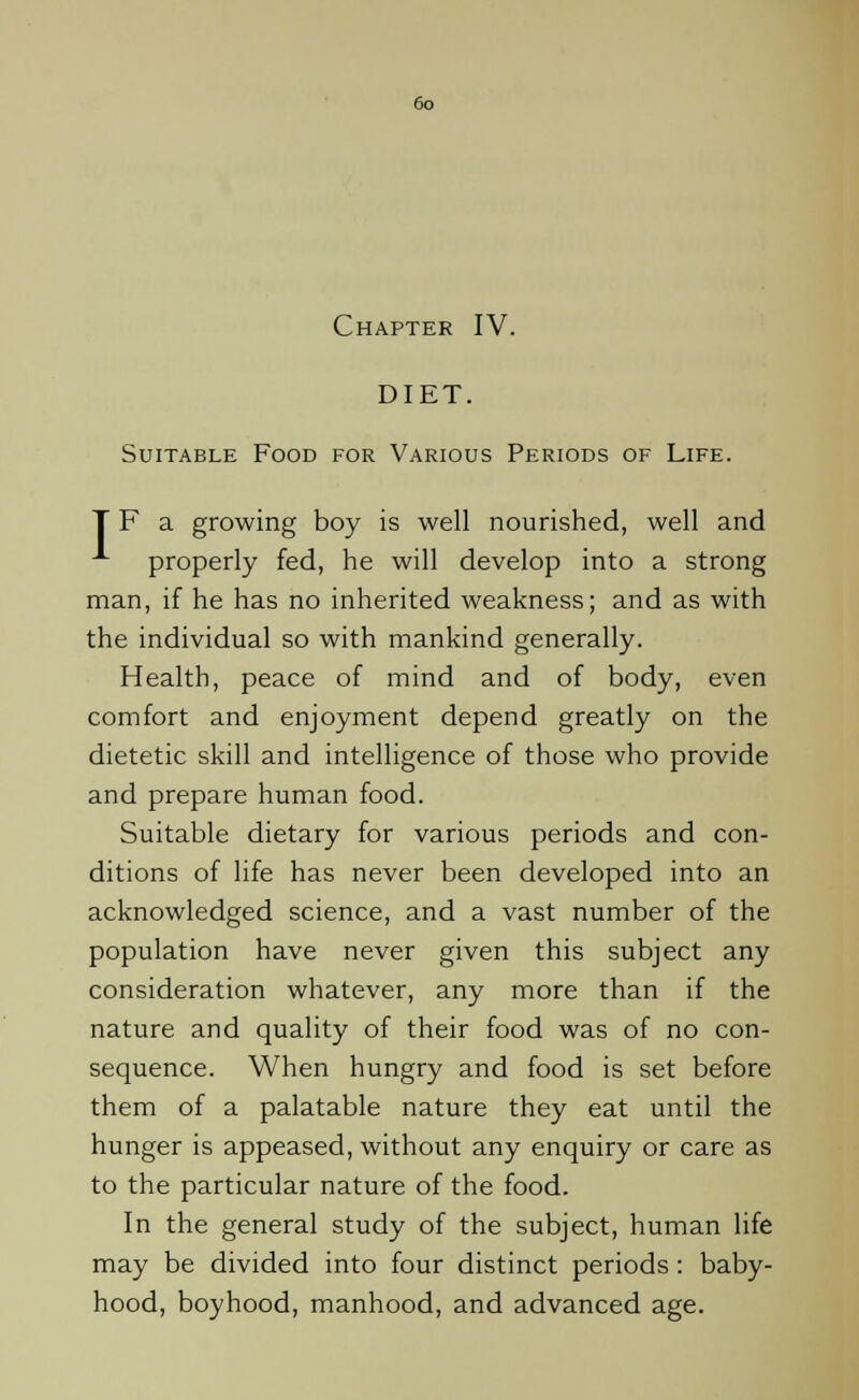 Chapter IV. DIET. Suitable Food for Various Periods of Life. T F a growing boy is well nourished, well and properly fed, he will develop into a strong man, if he has no inherited weakness; and as with the individual so with mankind generally. Health, peace of mind and of body, even comfort and enjoyment depend greatly on the dietetic skill and intelligence of those who provide and prepare human food. Suitable dietary for various periods and con- ditions of life has never been developed into an acknowledged science, and a vast number of the population have never given this subject any consideration whatever, any more than if the nature and quality of their food was of no con- sequence. When hungry and food is set before them of a palatable nature they eat until the hunger is appeased, without any enquiry or care as to the particular nature of the food. In the general study of the subject, human life may be divided into four distinct periods: baby- hood, boyhood, manhood, and advanced age.