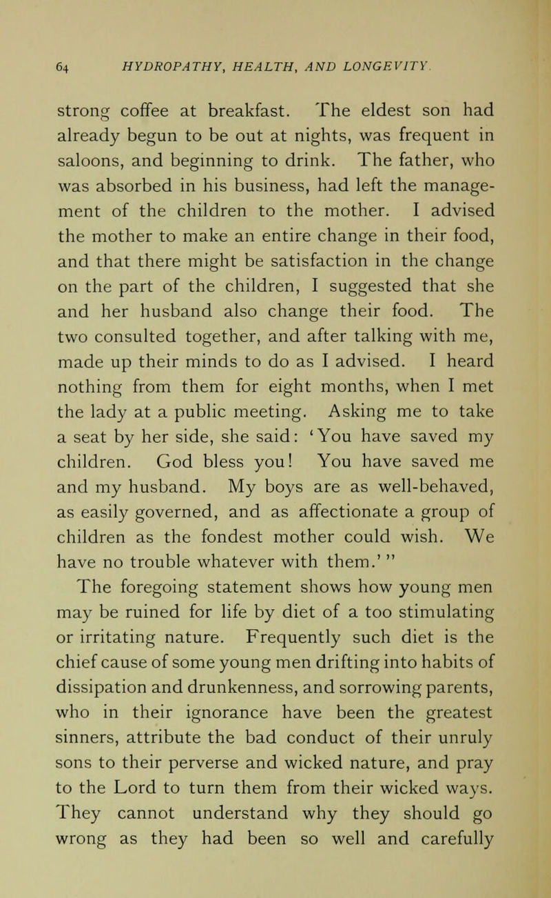 strong coffee at breakfast. The eldest son had already begun to be out at nights, was frequent in saloons, and beginning to drink. The father, who was absorbed in his business, had left the manage- ment of the children to the mother. I advised the mother to make an entire change in their food, and that there might be satisfaction in the change on the part of the children, I suggested that she and her husband also change their food. The two consulted together, and after talking with me, made up their minds to do as I advised. I heard nothing from them for eight months, when I met the lady at a public meeting. Asking me to take a seat by her side, she said: 'You have saved my children. God bless you! You have saved me and my husband. My boys are as well-behaved, as easily governed, and as affectionate a group of children as the fondest mother could wish. We have no trouble whatever with them.'  The foregoing statement shows how young men may be ruined for life by diet of a too stimulating or irritating nature. Frequently such diet is the chief cause of some young men drifting into habits of dissipation and drunkenness, and sorrowing parents, who in their ignorance have been the greatest sinners, attribute the bad conduct of their unruly sons to their perverse and wicked nature, and pray to the Lord to turn them from their wicked ways. They cannot understand why they should go wrong as they had been so well and carefully