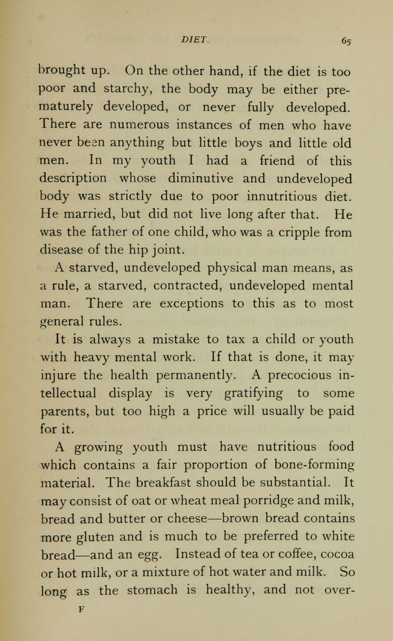 brought up. On the other hand, if the diet is too poor and starchy, the body may be either pre- maturely developed, or never fully developed. There are numerous instances of men who have never bean anything but little boys and little old men. In my youth I had a friend of this description whose diminutive and undeveloped body was strictly due to poor innutritious diet. He married, but did not live long after that. He was the father of one child, who was a cripple from disease of the hip joint. A starved, undeveloped physical man means, as a rule, a starved, contracted, undeveloped mental man. There are exceptions to this as to most general rules. It is always a mistake to tax a child or youth with heavy mental work. If that is done, it may injure the health permanently. A precocious in- tellectual display is very gratifying to some parents, but too high a price will usually be paid for it. A growing youth must have nutritious food which contains a fair proportion of bone-forming material. The breakfast should be substantial. It may consist of oat or wheat meal porridge and milk, bread and butter or cheese—brown bread contains more gluten and is much to be preferred to white bread—and an egg. Instead of tea or coffee, cocoa or hot milk, or a mixture of hot water and milk. So long as the stomach is healthy, and not over-