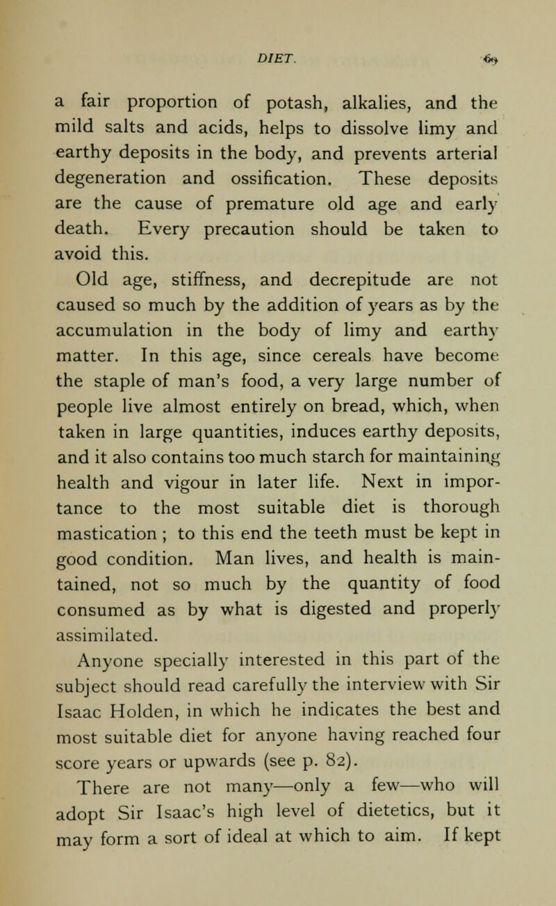 a fair proportion of potash, alkalies, and the mild salts and acids, helps to dissolve limy and earthy deposits in the body, and prevents arterial degeneration and ossification. These deposits are the cause of premature old age and early death. Every precaution should be taken to avoid this. Old age, stiffness, and decrepitude are not caused so much by the addition of years as by the accumulation in the body of limy and earthy matter. In this age, since cereals have become the staple of man's food, a very large number of people live almost entirely on bread, which, when taken in large quantities, induces earthy deposits, and it also contains too much starch for maintaining health and vigour in later life. Next in impor- tance to the most suitable diet is thorough mastication ; to this end the teeth must be kept in good condition. Man lives, and health is main- tained, not so much by the quantity of food consumed as by what is digested and properly assimilated. Anyone specially interested in this part of the subject should read carefully the interview with Sir Isaac Holden, in which he indicates the best and most suitable diet for anyone having reached four score years or upwards (see p. 82). There are not many—only a few—who will adopt Sir Isaac's high level of dietetics, but it may form a sort of ideal at which to aim. If kept