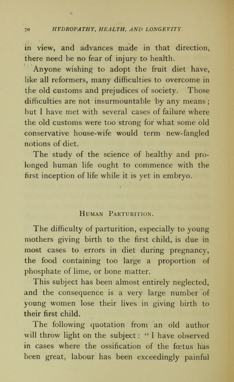 in view, and advances made in that direction, there need be no fear of injury to health. Anyone wishing to adopt the fruit diet have, like all reformers, many difficulties to overcome in the old customs and prejudices of society. Those difficulties are not insurmountable by any means; but I have met with several cases of failure where the old customs were too strong for what some old conservative house-wife would term new-fangled notions of diet. The study of the science of healthy and pro- longed human life ought to commence with the first inception of life while it is yet in embryo. Human Parturition. The difficulty of parturition, especially to young mothers giving birth to the first child, is due in most cases to errors in diet during pregnancy, the food containing too large a proportion of phosphate of lime, or bone matter. This subject has been almost entirely neglected, and the consequence is a very large number of young women lose their lives in giving birth to their first child. The following quotation from an old author will throw light on the subject: I have observed in cases where the ossification of the fcetus has been great, labour has been exceedingly painful