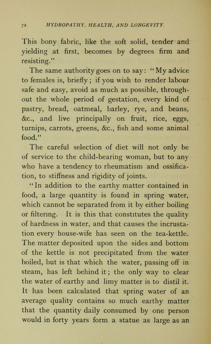 This bony fabric, like the soft solid, tender and yielding at first, becomes by degrees firm and resisting. The same authority goes on to say:  My advice to females is, briefly ; if you wish to render labour safe and easy, avoid as much as possible, through- out the whole period of gestation, every kind of pastry, bread, oatmeal, barley, rye, and beans, &c, and live principally on fruit, rice, eggs, turnips, carrots, greens, &c, fish and some animal food. The careful selection of diet will not only be of service to the child-bearing woman, but to any who have a tendency to rheumatism and ossifica- tion, to stiffness and rigidity of joints. In addition to the earthy matter contained in food, a large quantity is found in spring water, which cannot be separated from it by either boiling or filtering. It is this that constitutes the quality of hardness in water, and that causes the incrusta- tion every house-wife has seen on the tea-kettle. The matter deposited upon the sides and bottom of the kettle is not precipitated from the water boiled, but is that which the water, passing off in steam, has left behind it; the only way to clear the water of earthy and limy matter is to distil it. It has been calculated that spring water of an average quality contains so much earthy matter that the quantity daily consumed by one person would in forty years form a statue as large as an